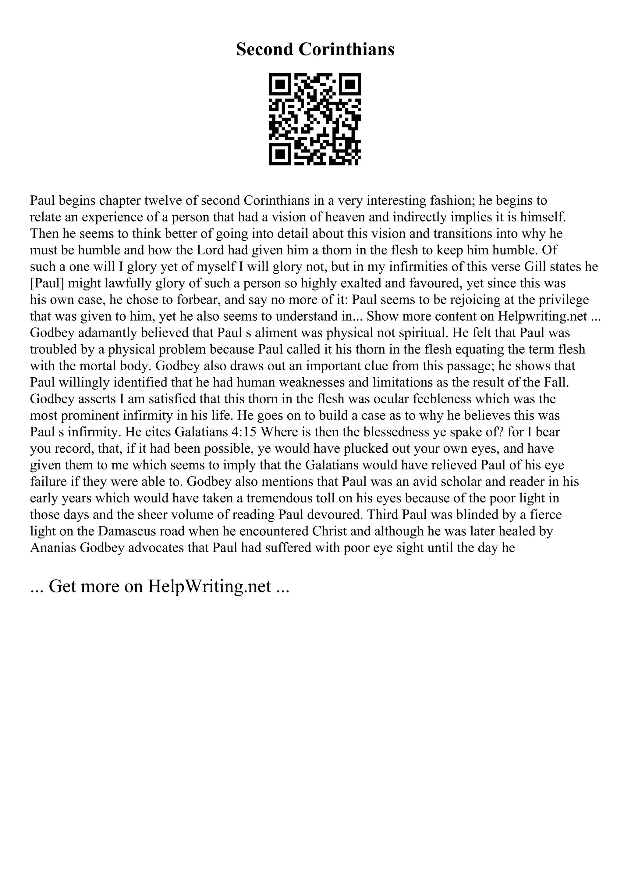 Second Corinthians
Paul begins chapter twelve of second Corinthians in a very interesting fashion; he begins to
relate an experience of a person that had a vision of heaven and indirectly implies it is himself.
Then he seems to think better of going into detail about this vision and transitions into why he
must be humble and how the Lord had given him a thorn in the flesh to keep him humble. Of
such a one will I glory yet of myself I will glory not, but in my infirmities of this verse Gill states he
[Paul] might lawfully glory of such a person so highly exalted and favoured, yet since this was
his own case, he chose to forbear, and say no more of it: Paul seems to be rejoicing at the privilege
that was given to him, yet he also seems to understand in... Show more content on Helpwriting.net ...
Godbey adamantly believed that Paul s aliment was physical not spiritual. He felt that Paul was
troubled by a physical problem because Paul called it his thorn in the flesh equating the term flesh
with the mortal body. Godbey also draws out an important clue from this passage; he shows that
Paul willingly identified that he had human weaknesses and limitations as the result of the Fall.
Godbey asserts I am satisfied that this thorn in the flesh was ocular feebleness which was the
most prominent infirmity in his life. He goes on to build a case as to why he believes this was
Paul s infirmity. He cites Galatians 4:15 Where is then the blessedness ye spake of? for I bear
you record, that, if it had been possible, ye would have plucked out your own eyes, and have
given them to me which seems to imply that the Galatians would have relieved Paul of his eye
failure if they were able to. Godbey also mentions that Paul was an avid scholar and reader in his
early years which would have taken a tremendous toll on his eyes because of the poor light in
those days and the sheer volume of reading Paul devoured. Third Paul was blinded by a fierce
light on the Damascus road when he encountered Christ and although he was later healed by
Ananias Godbey advocates that Paul had suffered with poor eye sight until the day he
... Get more on HelpWriting.net ...
 