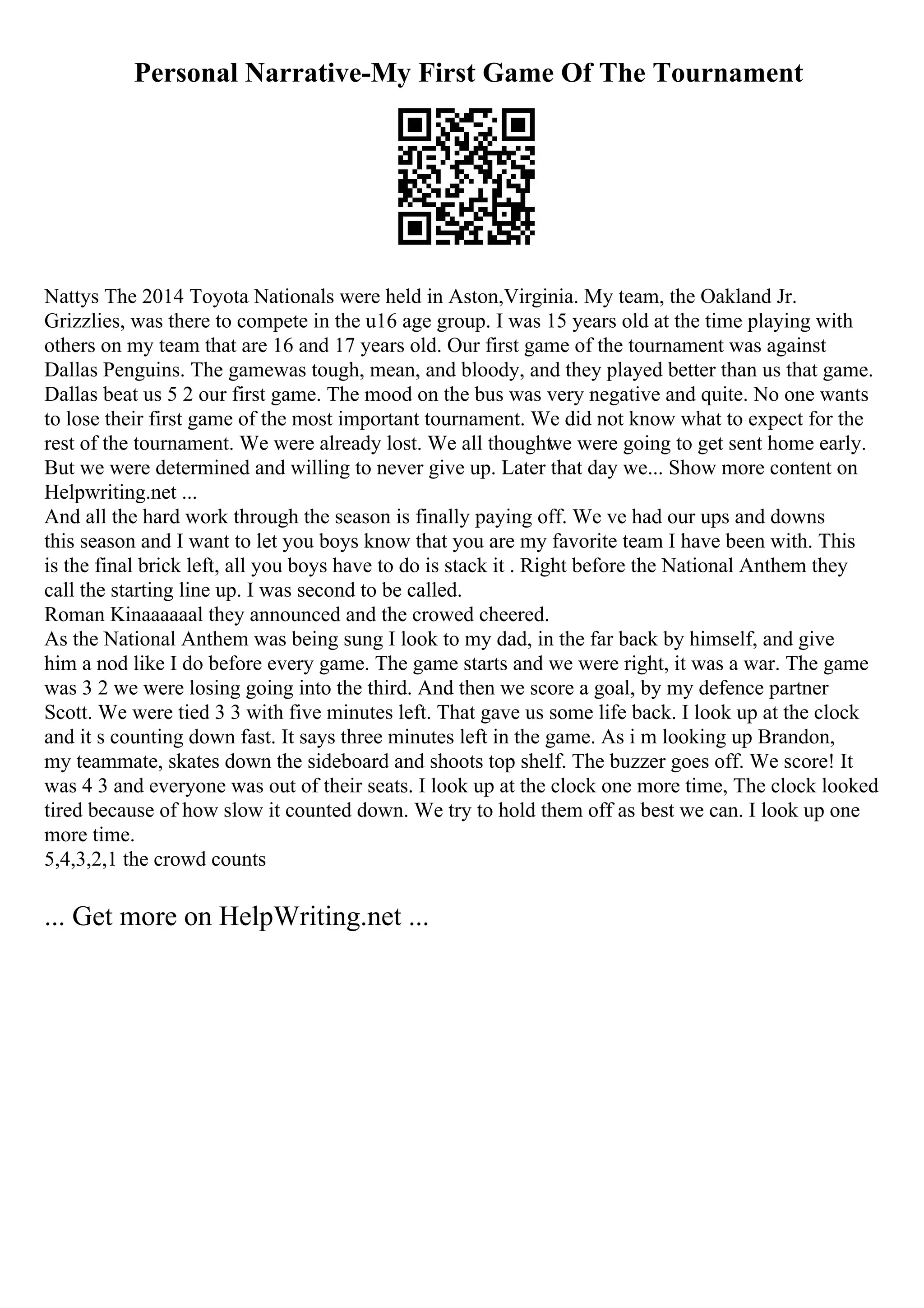 Personal Narrative-My First Game Of The Tournament
Nattys The 2014 Toyota Nationals were held in Aston,Virginia. My team, the Oakland Jr.
Grizzlies, was there to compete in the u16 age group. I was 15 years old at the time playing with
others on my team that are 16 and 17 years old. Our first game of the tournament was against
Dallas Penguins. The gamewas tough, mean, and bloody, and they played better than us that game.
Dallas beat us 5 2 our first game. The mood on the bus was very negative and quite. No one wants
to lose their first game of the most important tournament. We did not know what to expect for the
rest of the tournament. We were already lost. We all thought
we were going to get sent home early.
But we were determined and willing to never give up. Later that day we... Show more content on
Helpwriting.net ...
And all the hard work through the season is finally paying off. We ve had our ups and downs
this season and I want to let you boys know that you are my favorite team I have been with. This
is the final brick left, all you boys have to do is stack it . Right before the National Anthem they
call the starting line up. I was second to be called.
Roman Kinaaaaaal they announced and the crowed cheered.
As the National Anthem was being sung I look to my dad, in the far back by himself, and give
him a nod like I do before every game. The game starts and we were right, it was a war. The game
was 3 2 we were losing going into the third. And then we score a goal, by my defence partner
Scott. We were tied 3 3 with five minutes left. That gave us some life back. I look up at the clock
and it s counting down fast. It says three minutes left in the game. As i m looking up Brandon,
my teammate, skates down the sideboard and shoots top shelf. The buzzer goes off. We score! It
was 4 3 and everyone was out of their seats. I look up at the clock one more time, The clock looked
tired because of how slow it counted down. We try to hold them off as best we can. I look up one
more time.
5,4,3,2,1 the crowd counts
... Get more on HelpWriting.net ...
 