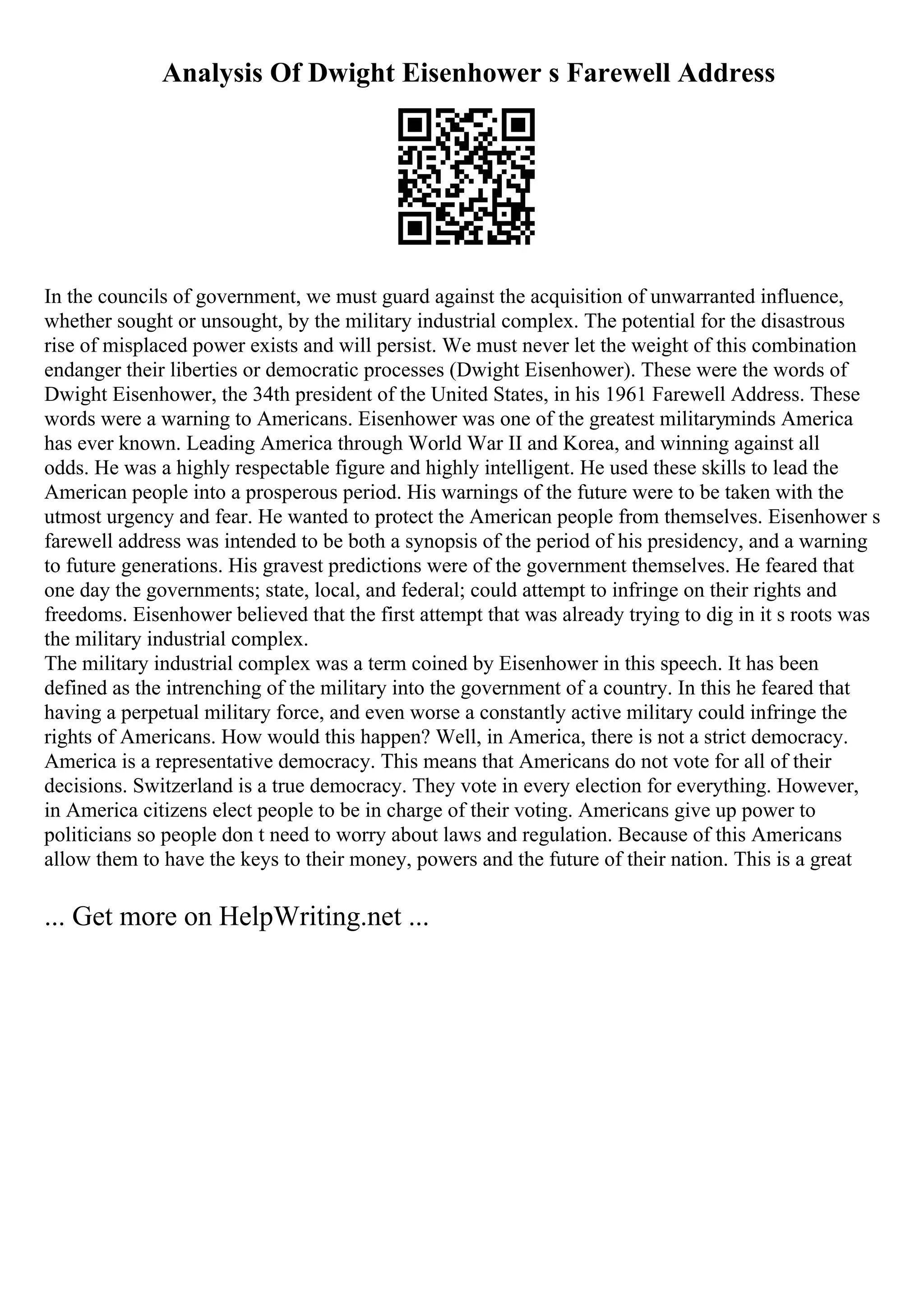 Analysis Of Dwight Eisenhower s Farewell Address
In the councils of government, we must guard against the acquisition of unwarranted influence,
whether sought or unsought, by the military industrial complex. The potential for the disastrous
rise of misplaced power exists and will persist. We must never let the weight of this combination
endanger their liberties or democratic processes (Dwight Eisenhower). These were the words of
Dwight Eisenhower, the 34th president of the United States, in his 1961 Farewell Address. These
words were a warning to Americans. Eisenhower was one of the greatest militaryminds America
has ever known. Leading America through World War II and Korea, and winning against all
odds. He was a highly respectable figure and highly intelligent. He used these skills to lead the
American people into a prosperous period. His warnings of the future were to be taken with the
utmost urgency and fear. He wanted to protect the American people from themselves. Eisenhower s
farewell address was intended to be both a synopsis of the period of his presidency, and a warning
to future generations. His gravest predictions were of the government themselves. He feared that
one day the governments; state, local, and federal; could attempt to infringe on their rights and
freedoms. Eisenhower believed that the first attempt that was already trying to dig in it s roots was
the military industrial complex.
The military industrial complex was a term coined by Eisenhower in this speech. It has been
defined as the intrenching of the military into the government of a country. In this he feared that
having a perpetual military force, and even worse a constantly active military could infringe the
rights of Americans. How would this happen? Well, in America, there is not a strict democracy.
America is a representative democracy. This means that Americans do not vote for all of their
decisions. Switzerland is a true democracy. They vote in every election for everything. However,
in America citizens elect people to be in charge of their voting. Americans give up power to
politicians so people don t need to worry about laws and regulation. Because of this Americans
allow them to have the keys to their money, powers and the future of their nation. This is a great
... Get more on HelpWriting.net ...
 