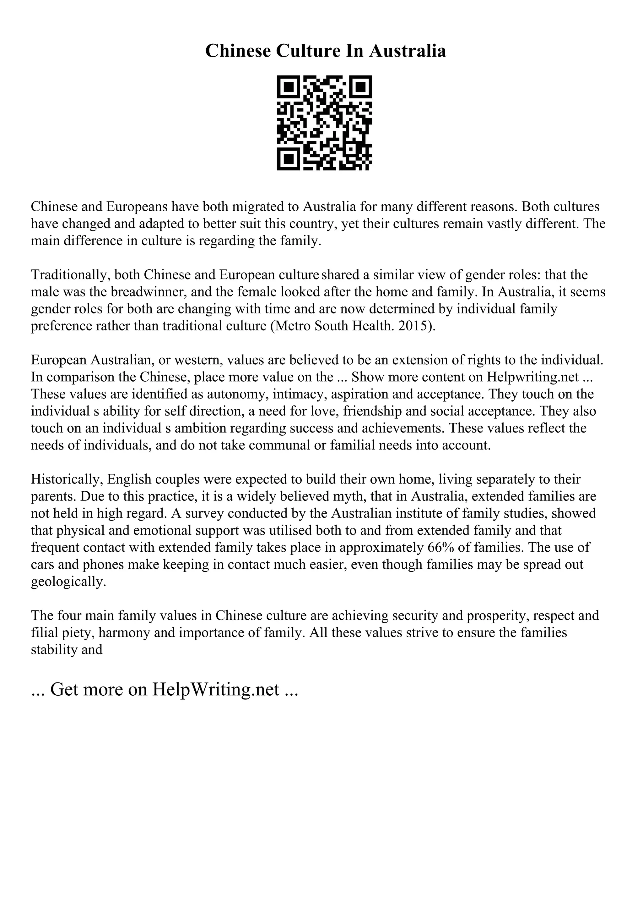 Chinese Culture In Australia
Chinese and Europeans have both migrated to Australia for many different reasons. Both cultures
have changed and adapted to better suit this country, yet their cultures remain vastly different. The
main difference in culture is regarding the family.
Traditionally, both Chinese and European cultureshared a similar view of gender roles: that the
male was the breadwinner, and the female looked after the home and family. In Australia, it seems
gender roles for both are changing with time and are now determined by individual family
preference rather than traditional culture (Metro South Health. 2015).
European Australian, or western, values are believed to be an extension of rights to the individual.
In comparison the Chinese, place more value on the ... Show more content on Helpwriting.net ...
These values are identified as autonomy, intimacy, aspiration and acceptance. They touch on the
individual s ability for self direction, a need for love, friendship and social acceptance. They also
touch on an individual s ambition regarding success and achievements. These values reflect the
needs of individuals, and do not take communal or familial needs into account.
Historically, English couples were expected to build their own home, living separately to their
parents. Due to this practice, it is a widely believed myth, that in Australia, extended families are
not held in high regard. A survey conducted by the Australian institute of family studies, showed
that physical and emotional support was utilised both to and from extended family and that
frequent contact with extended family takes place in approximately 66% of families. The use of
cars and phones make keeping in contact much easier, even though families may be spread out
geologically.
The four main family values in Chinese culture are achieving security and prosperity, respect and
filial piety, harmony and importance of family. All these values strive to ensure the families
stability and
... Get more on HelpWriting.net ...
 