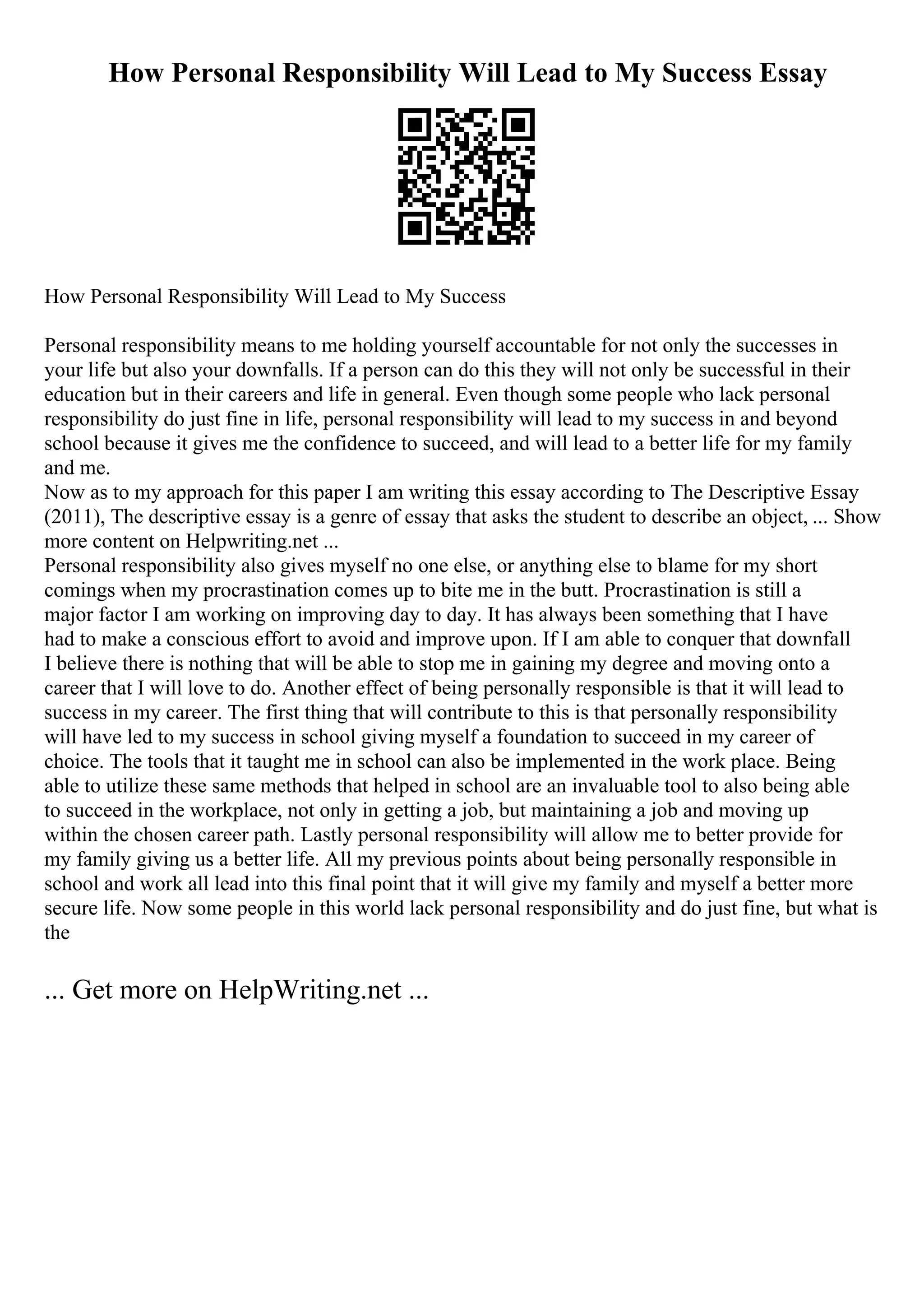 How Personal Responsibility Will Lead to My Success Essay
How Personal Responsibility Will Lead to My Success
Personal responsibility means to me holding yourself accountable for not only the successes in
your life but also your downfalls. If a person can do this they will not only be successful in their
education but in their careers and life in general. Even though some people who lack personal
responsibility do just fine in life, personal responsibility will lead to my success in and beyond
school because it gives me the confidence to succeed, and will lead to a better life for my family
and me.
Now as to my approach for this paper I am writing this essay according to The Descriptive Essay
(2011), The descriptive essay is a genre of essay that asks the student to describe an object, ... Show
more content on Helpwriting.net ...
Personal responsibility also gives myself no one else, or anything else to blame for my short
comings when my procrastination comes up to bite me in the butt. Procrastination is still a
major factor I am working on improving day to day. It has always been something that I have
had to make a conscious effort to avoid and improve upon. If I am able to conquer that downfall
I believe there is nothing that will be able to stop me in gaining my degree and moving onto a
career that I will love to do. Another effect of being personally responsible is that it will lead to
success in my career. The first thing that will contribute to this is that personally responsibility
will have led to my success in school giving myself a foundation to succeed in my career of
choice. The tools that it taught me in school can also be implemented in the work place. Being
able to utilize these same methods that helped in school are an invaluable tool to also being able
to succeed in the workplace, not only in getting a job, but maintaining a job and moving up
within the chosen career path. Lastly personal responsibility will allow me to better provide for
my family giving us a better life. All my previous points about being personally responsible in
school and work all lead into this final point that it will give my family and myself a better more
secure life. Now some people in this world lack personal responsibility and do just fine, but what is
the
... Get more on HelpWriting.net ...
 
