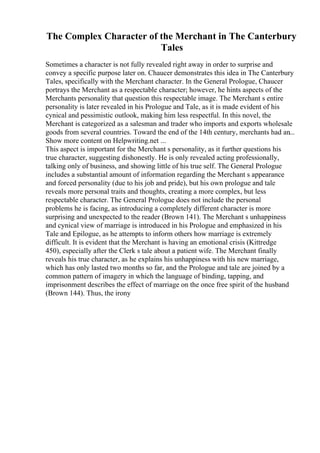 The Complex Character of the Merchant in The Canterbury
Tales
Sometimes a character is not fully revealed right away in order to surprise and
convey a specific purpose later on. Chaucer demonstrates this idea in The Canterbury
Tales, specifically with the Merchant character. In the General Prologue, Chaucer
portrays the Merchant as a respectable character; however, he hints aspects of the
Merchants personality that question this respectable image. The Merchant s entire
personality is later revealed in his Prologue and Tale, as it is made evident of his
cynical and pessimistic outlook, making him less respectful. In this novel, the
Merchant is categorized as a salesman and trader who imports and exports wholesale
goods from several countries. Toward the end of the 14th century, merchants had an...
Show more content on Helpwriting.net ...
This aspect is important for the Merchant s personality, as it further questions his
true character, suggesting dishonestly. He is only revealed acting professionally,
talking only of business, and showing little of his true self. The General Prologue
includes a substantial amount of information regarding the Merchant s appearance
and forced personality (due to his job and pride), but his own prologue and tale
reveals more personal traits and thoughts, creating a more complex, but less
respectable character. The General Prologue does not include the personal
problems he is facing, as introducing a completely different character is more
surprising and unexpected to the reader (Brown 141). The Merchant s unhappiness
and cynical view of marriage is introduced in his Prologue and emphasized in his
Tale and Epilogue, as he attempts to inform others how marriage is extremely
difficult. It is evident that the Merchant is having an emotional crisis (Kittredge
450), especially after the Clerk s tale about a patient wife. The Merchant finally
reveals his true character, as he explains his unhappiness with his new marriage,
which has only lasted two months so far, and the Prologue and tale are joined by a
common pattern of imagery in which the language of binding, tapping, and
imprisonment describes the effect of marriage on the once free spirit of the husband
(Brown 144). Thus, the irony
 