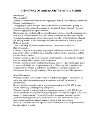 A Brief Note On Asphalt And Warm Mix Asphalt
Introduction
What is asphalt?
Asphalt is a mixture of coarse and fine aggregates (mainly stone and sand) mixed with
bitumen (asphalt cement).
The aggregates can be obtained from natural sources with the correct grading or
from quarries where crushed aggregates are processed. Quarry is usually the main
source of aggregates for asphalt mixtures.
Bitumen can also be obtained from natural sources, but these natural sources are only
available in certain countries. The main source of bitumen for asphalt mixtures is
from petroleum processing where bitumen is a byproduct of the distillation of crude
oil. This by product is then further processed to form bitumen of different grades.
Different asphalts
There is a variety of different asphalt mixture ... Show more content on
Helpwriting.net ...
Cold mix is applied to the road paving, shaped and compacted while it is still in its
plastic state. After a while the water from the emulsion mixture evaporates and the
mixture starts to harden.
Cold mix asphalt can be produced at any temperature above freezing. The products
used are usually mixed together at air temperature.
Cold mix asphalt is mainly used for maintenance purposes like pothole repair due to
its essay workability, and low production cost. Cold mix asphalt is used more in
colder countries where it is not always possible to use warm mix asphalts for
maintenance due to the rapid cooling of these warm products at cold temperatures.
Warm Mix Asphalt
Warm mix asphalt should not be confused with hot mix asphalt. The name hot or
warm mix asphalt is dependent on the temperature at which the asphalt is
manufactured.
Hot mix asphalt is manufactured at temperatures ranging from 150 175 degrees
celsius and mainly used for paving on highways.
Warm mix asphalt is manufactured at temperatures ranging from 90 120 degrees
celsius. Due to the lower manufacturing temperature of warm mix asphalt it uses less
energy per ton to produce. Therefor it is cheaper to produce warm mix asphalt.
Additional binding materials and additives like wax and emulsions are added to
soften the product thus making it easier to spread at low temperatures.
Due to the fact that warm mix asphalt is more workable at lower temperatures than
hot mix asphalts it can be
 