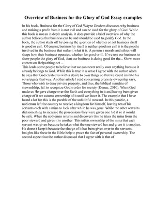 Overview of Business for the Glory of God Essay examples
In his book, Business for the Glory of God Wayne Grudem discusses why business
and making a profit from it is not evil and can be used for the glory of God. While
this book is not an in depth analysis, it does provide a brief overview of why the
author believes that business can be and should be used to glorify God. In the
book, the author starts off by posing the question of whether or not business itself
is good or evil. Of course, business by itself is neither good nor evil it is the people
involved in the business that make it what it is. A person s morals and ethics will
shape how their business operates, whether for good or ill. If we use our business to
show people the glory of God, than our business is doing good for the... Show more
content on Helpwriting.net ...
This leads some people to believe that we can never really own anything because it
already belongs to God. While this is true in a sense I agree with the author when
he says that God created us with a desire to own things so that we could imitate his
sovereignty that way. Another article I read concerning property ownership says,
Those who wish to deny private property, and thus, the biblical mandate of
stewardship, fail to recognize God s order for society (Demar, 2010). When God
made us He gave charge over the Earth and everything in it and having been given
charge of it we assume ownership of it until we leave it. The example that I have
heard a lot for this is the parable of the unfaithful steward. In this parable, a
nobleman left the country to receive a kingdom for himself, leaving ten of his
servants each with a mina to look after while he was gone. While the other servants
did something to increase the possessions they were given one hid it so it would
be safe. When the nobleman returns and discovers this he takes the mina from the
poor steward and gives it to another. This infers ownership of the mina that each
servant was given because he takes what the one steward has and gives it to another.
He doesn t keep it because the charge of it has been given over to the servants.
Insights like these in the Bible help to prove the fact of personal ownership. The
second aspect that the author discussed that I agree with is that of
 