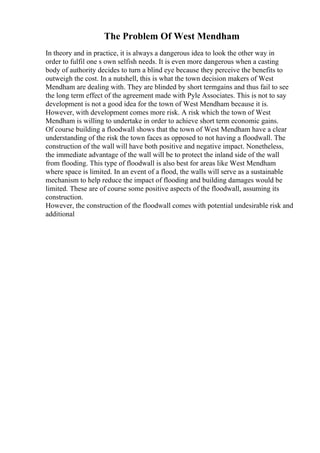 The Problem Of West Mendham
In theory and in practice, it is always a dangerous idea to look the other way in
order to fulfil one s own selfish needs. It is even more dangerous when a casting
body of authority decides to turn a blind eye because they perceive the benefits to
outweigh the cost. In a nutshell, this is what the town decision makers of West
Mendham are dealing with. They are blinded by short termgains and thus fail to see
the long term effect of the agreement made with Pyle Associates. This is not to say
development is not a good idea for the town of West Mendham because it is.
However, with development comes more risk. A risk which the town of West
Mendham is willing to undertake in order to achieve short term economic gains.
Of course building a floodwall shows that the town of West Mendham have a clear
understanding of the risk the town faces as opposed to not having a floodwall. The
construction of the wall will have both positive and negative impact. Nonetheless,
the immediate advantage of the wall will be to protect the inland side of the wall
from flooding. This type of floodwall is also best for areas like West Mendham
where space is limited. In an event of a flood, the walls will serve as a sustainable
mechanism to help reduce the impact of flooding and building damages would be
limited. These are of course some positive aspects of the floodwall, assuming its
construction.
However, the construction of the floodwall comes with potential undesirable risk and
additional
 