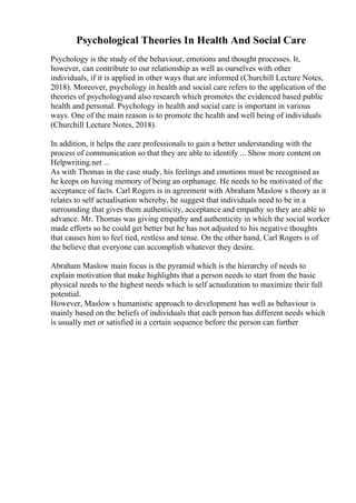 Psychological Theories In Health And Social Care
Psychology is the study of the behaviour, emotions and thought processes. It,
however, can contribute to our relationship as well as ourselves with other
individuals, if it is applied in other ways that are informed (Churchill Lecture Notes,
2018). Moreover, psychology in health and social care refers to the application of the
theories of psychologyand also research which promotes the evidenced based public
health and personal. Psychology in health and social care is important in various
ways. One of the main reason is to promote the health and well being of individuals
(Churchill Lecture Notes, 2018).
In addition, it helps the care professionals to gain a better understanding with the
process of communication so that they are able to identify ... Show more content on
Helpwriting.net ...
As with Thomas in the case study, his feelings and emotions must be recognised as
he keeps on having memory of being an orphanage. He needs to be motivated of the
acceptance of facts. Carl Rogers is in agreement with Abraham Maslow s theory as it
relates to self actualisation whereby, he suggest that individuals need to be in a
surrounding that gives them authenticity, acceptance and empathy so they are able to
advance. Mr. Thomas was giving empathy and authenticity in which the social worker
made efforts so he could get better but he has not adjusted to his negative thoughts
that causes him to feel tied, restless and tense. On the other hand, Carl Rogers is of
the believe that everyone can accomplish whatever they desire.
Abraham Maslow main focus is the pyramid which is the hierarchy of needs to
explain motivation that make highlights that a person needs to start from the basic
physical needs to the highest needs which is self actualization to maximize their full
potential.
However, Maslow s humanistic approach to development has well as behaviour is
mainly based on the beliefs of individuals that each person has different needs which
is usually met or satisfied in a certain sequence before the person can further
 