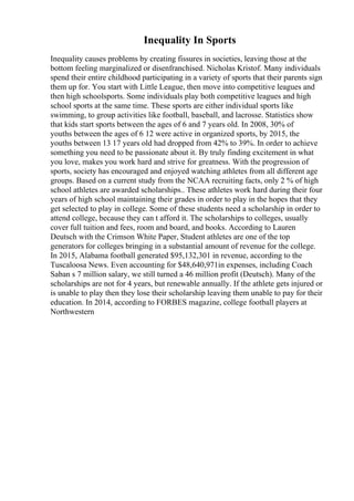 Inequality In Sports
Inequality causes problems by creating fissures in societies, leaving those at the
bottom feeling marginalized or disenfranchised. Nicholas Kristof. Many individuals
spend their entire childhood participating in a variety of sports that their parents sign
them up for. You start with Little League, then move into competitive leagues and
then high schoolsports. Some individuals play both competitive leagues and high
school sports at the same time. These sports are either individual sports like
swimming, to group activities like football, baseball, and lacrosse. Statistics show
that kids start sports between the ages of 6 and 7 years old. In 2008, 30% of
youths between the ages of 6 12 were active in organized sports, by 2015, the
youths between 13 17 years old had dropped from 42% to 39%. In order to achieve
something you need to be passionate about it. By truly finding excitement in what
you love, makes you work hard and strive for greatness. With the progression of
sports, society has encouraged and enjoyed watching athletes from all different age
groups. Based on a current study from the NCAA recruiting facts, only 2 % of high
school athletes are awarded scholarships.. These athletes work hard during their four
years of high school maintaining their grades in order to play in the hopes that they
get selected to play in college. Some of these students need a scholarship in order to
attend college, because they can t afford it. The scholarships to colleges, usually
cover full tuition and fees, room and board, and books. According to Lauren
Deutsch with the Crimson White Paper, Student athletes are one of the top
generators for colleges bringing in a substantial amount of revenue for the college.
In 2015, Alabama football generated $95,132,301 in revenue, according to the
Tuscaloosa News. Even accounting for $48,640,971in expenses, including Coach
Saban s 7 million salary, we still turned a 46 million profit (Deutsch). Many of the
scholarships are not for 4 years, but renewable annually. If the athlete gets injured or
is unable to play then they lose their scholarship leaving them unable to pay for their
education. In 2014, according to FORBES magazine, college football players at
Northwestern
 