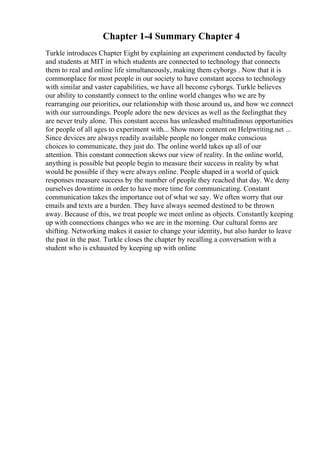 Chapter 1-4 Summary Chapter 4
Turkle introduces Chapter Eight by explaining an experiment conducted by faculty
and students at MIT in which students are connected to technology that connects
them to real and online life simultaneously, making them cyborgs . Now that it is
commonplace for most people in our society to have constant access to technology
with similar and vaster capabilities, we have all become cyborgs. Turkle believes
our ability to constantly connect to the online world changes who we are by
rearranging our priorities, our relationship with those around us, and how we connect
with our surroundings. People adore the new devices as well as the feelingthat they
are never truly alone. This constant access has unleashed multitudinous opportunities
for people of all ages to experiment with... Show more content on Helpwriting.net ...
Since devices are always readily available people no longer make conscious
choices to communicate, they just do. The online world takes up all of our
attention. This constant connection skews our view of reality. In the online world,
anything is possible but people begin to measure their success in reality by what
would be possible if they were always online. People shaped in a world of quick
responses measure success by the number of people they reached that day. We deny
ourselves downtime in order to have more time for communicating. Constant
communication takes the importance out of what we say. We often worry that our
emails and texts are a burden. They have always seemed destined to be thrown
away. Because of this, we treat people we meet online as objects. Constantly keeping
up with connections changes who we are in the morning. Our cultural forms are
shifting. Networking makes it easier to change your identity, but also harder to leave
the past in the past. Turkle closes the chapter by recalling a conversation with a
student who is exhausted by keeping up with online
 