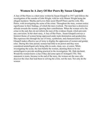 Women In A Jury Of Her Peers By Susan Glaspell
A Jury of Her Peers is a short story written by Susan Glaspell in 1917 and follows the
investigation of the murder of John Wright, with his wife Minnie Wright being the
alleged murderer. Martha and Lewis Hale assist Sheriff Peters and his wife, Mrs.
Peters, with investigating the scene of the crime. Throughout the story, women notice
significance in their findings, of which the men overlook. The men have a dismissive
attitude towards the women, ignoring their contributions. When the women solve the
crime in the end, they do not inform the men of the evidence found, which prevents
any conviction. In her short story, A Jury of Her Peers , Susan Glaspell conveys a
feminist theme of women being oppressed under male domination and genderroles.
She expresses this through the use of irony, symbolism, and characterization. First,
Glaspell makes effective use of irony to display the oppression of women and gender
roles. During this time period, women had little to no power and they were
considered unintelligent only being able to cook, clean, sew, et cetera. While
investigating the scene, the men belittle the women, deeming them to be too
unintelligent to provide anything practical to the investigation. Mr. Hale declared,
Would the women know a clue if they did come upon it? (Glaspell 370). This
statement is ironic, because in the end of the story, the women are the ones who
discover the clues that lead them to solving the crime, not the men. Not only do the
women
 