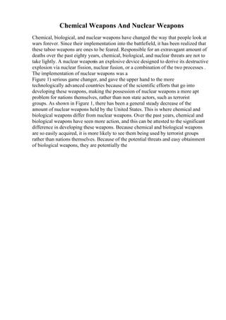 Chemical Weapons And Nuclear Weapons
Chemical, biological, and nuclear weapons have changed the way that people look at
wars forever. Since their implementation into the battlefield, it has been realized that
these taboo weapons are ones to be feared. Responsible for an extravagant amount of
deaths over the past eighty years, chemical, biological, and nuclear threats are not to
take lightly. A nuclear weaponis an explosive device designed to derive its destructive
explosion via nuclear fission, nuclear fusion, or a combination of the two processes .
The implementation of nuclear weapons was a
Figure 1) serious game changer, and gave the upper hand to the more
technologically advanced countries because of the scientific efforts that go into
developing these weapons, making the possession of nuclear weapons a more apt
problem for nations themselves, rather than non state actors, such as terrorist
groups. As shown in Figure 1, there has been a general steady decrease of the
amount of nuclear weapons held by the United States. This is where chemical and
biological weapons differ from nuclear weapons. Over the past years, chemical and
biological weapons have seen more action, and this can be attested to the significant
difference in developing these weapons. Because chemical and biological weapons
are so easily acquired, it is more likely to see them being used by terrorist groups
rather than nations themselves. Because of the potential threats and easy obtainment
of biological weapons, they are potentially the
 