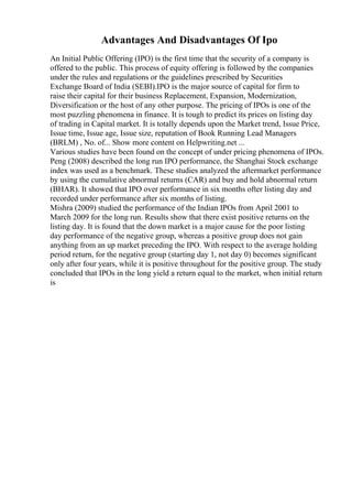 Advantages And Disadvantages Of Ipo
An Initial Public Offering (IPO) is the first time that the security of a company is
offered to the public. This process of equity offering is followed by the companies
under the rules and regulations or the guidelines prescribed by Securities
Exchange Board of India (SEBI).IPO is the major source of capital for firm to
raise their capital for their business Replacement, Expansion, Modernization,
Diversification or the host of any other purpose. The pricing of IPOs is one of the
most puzzling phenomena in finance. It is tough to predict its prices on listing day
of trading in Capital market. It is totally depends upon the Market trend, Issue Price,
Issue time, Issue age, Issue size, reputation of Book Running Lead Managers
(BRLM) , No. of... Show more content on Helpwriting.net ...
Various studies have been found on the concept of under pricing phenomena of IPOs.
Peng (2008) described the long run IPO performance, the Shanghai Stock exchange
index was used as a benchmark. These studies analyzed the aftermarket performance
by using the cumulative abnormal returns (CAR) and buy and hold abnormal return
(BHAR). It showed that IPO over performance in six months ofter listing day and
recorded under performance after six months of listing.
Mishra (2009) studied the performance of the Indian IPOs from April 2001 to
March 2009 for the long run. Results show that there exist positive returns on the
listing day. It is found that the down market is a major cause for the poor listing
day performance of the negative group, whereas a positive group does not gain
anything from an up market preceding the IPO. With respect to the average holding
period return, for the negative group (starting day 1, not day 0) becomes significant
only after four years, while it is positive throughout for the positive group. The study
concluded that IPOs in the long yield a return equal to the market, when initial return
is
 