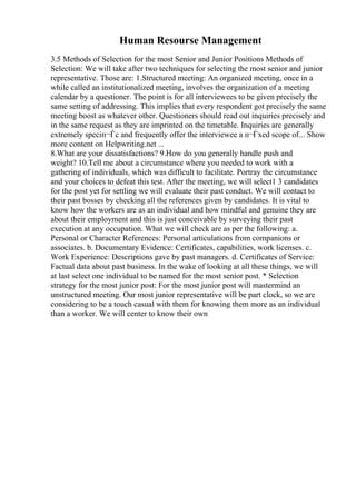 Human Resourse Management
3.5 Methods of Selection for the most Senior and Junior Positions Methods of
Selection: We will take after two techniques for selecting the most senior and junior
representative. Those are: 1.Structured meeting: An organized meeting, once in a
while called an institutionalized meeting, involves the organization of a meeting
calendar by a questioner. The point is for all interviewees to be given precisely the
same setting of addressing. This implies that every respondent got precisely the same
meeting boost as whatever other. Questioners should read out inquiries precisely and
in the same request as they are imprinted on the timetable. Inquiries are generally
extremely speciп¬Ѓc and frequently offer the interviewee a п¬Ѓxed scope of... Show
more content on Helpwriting.net ...
8.What are your dissatisfactions? 9.How do you generally handle push and
weight? 10.Tell me about a circumstance where you needed to work with a
gathering of individuals, which was difficult to facilitate. Portray the circumstance
and your choices to defeat this test. After the meeting, we will select1 3 candidates
for the post yet for settling we will evaluate their past conduct. We will contact to
their past bosses by checking all the references given by candidates. It is vital to
know how the workers are as an individual and how mindful and genuine they are
about their employment and this is just conceivable by surveying their past
execution at any occupation. What we will check are as per the following: a.
Personal or Character References: Personal articulations from companions or
associates. b. Documentary Evidence: Certificates, capabilities, work licenses. c.
Work Experience: Descriptions gave by past managers. d. Certificates of Service:
Factual data about past business. In the wake of looking at all these things, we will
at last select one individual to be named for the most senior post. * Selection
strategy for the most junior post: For the most junior post will mastermind an
unstructured meeting. Our most junior representative will be part clock, so we are
considering to be a touch casual with them for knowing them more as an individual
than a worker. We will center to know their own
 
