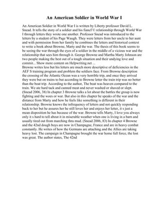 An American Soldier in World War I
An American Soldier in World War I is written by Liberty professor David L.
Snead. It tells the story of a soldier and his fiancГ© relationship through World War
I through letters they wrote one another. Professor Snead was introduced to the
letters by a student of his Page Waugh. They were letters from her uncle to her aunt
and with permission from her family he combines the letters and historical context
to write a book about Browne, Marty and the war. The thesis of this book seems to
be seeing the war through the eyes of a soldier in the middle of a vicious war and the
relationship that sees him through it. George Browne and Martha Marty Johnson are
two people making the best out of a tough situation and their undying love and
commit... Show more content on Helpwriting.net ...
Browne writes less but his letters are much more descriptive of deficiencies in the
AEF S training program and problem the soldiers face. From Browne description
the crossing of the Atlantic Ocean was a very horrible trip, and once they arrived
they were but on trains to but according to Browne letter the train trip was no better
than the boat trip. According to the author, The boat was heaven compared to the
train. We ate hard tack and canned meat and never washed or shaved or slept.
(Snead 2006, 38) In chapter 3 Browne talks a lot about the battles the group is now
fighting and the woes or war. But also in this chapter he speaks of the war and the
distance from Marty and how he feels like something is different in their
relationship. Browne knows the infrequency of letters and not quickly responding
back to her but he assures her he still loves her and enjoys her letter, it s just a
mean disposition he has because of the war. Browne tells Marty, I love you always
only it s hard to tell about it in miserable weather when one is living in a barn and
usually tired out from marching thru mud. (Snead 2006, 83) In chapter 4 Browne
and the 42nd dough boys are now in Champagne, France and are in heavy combat
constantly. He writes of how the Germans are attaching and the Allies are taking
heavy lost. The campaign in Champagne brought the war home full force, the lost
was great. The author states, The 42nd
 