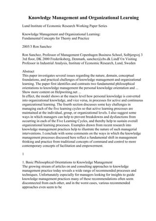Knowledge Management and Organizational Learning
Lund Institute of Economic Research Working Paper Series
Knowledge Management and Organizational Learning:
Fundamental Concepts for Theory and Practice
2005/3 Ron Sanchez
Ron Sanchez, Professor of Management Copenhagen Business School, Solbjergvej 3
3rd floor, DK 2000 Frederiksberg, Denmark, sanchez@cbs.dk LindГ©n Visiting
Professor in Industrial Analysis, Institute of Economic Research, Lund, Sweden
Abstract
This paper investigates several issues regarding the nature, domain, conceptual
foundations, and practical challenges of knowledge management and organizational
learning. The paper first identifies and contrasts two fundamental philosophical
orientations to knowledge management the personal knowledge orientation and ...
Show more content on Helpwriting.net ...
In effect, the model shows at the macro level how personal knowledge is converted
into organizational knowledge, and vice versa, in processes for active and continuous
organizational learning. The fourth section discusses some key challenges in
managing each of the five learning cycles so that active learning processes are
maintained at the individual, group, or organizational levels. I also suggest some
ways in which managers can help to prevent breakdowns and dysfunctions from
occurring in each of the Five Learning Cycles, and thereby help to sustain overall
organizational learning processes. Examples drawn from recent research into
knowledge management practices help to illustrate the nature of such managerial
interventions. I conclude with some comments on the ways in which the knowledge
management processes discussed here reflect a fundamental shift in management
thinking and practice from traditional concepts of command and control to more
contemporary concepts of facilitation and empowerment.
1
1. Basic Philosophical Orientations to Knowledge Management
The growing stream of articles on and consulting approaches to knowledge
management practice today reveals a wide range of recommended processes and
techniques. Unfortunately especially for managers looking for insights to guide
knowledge management practices many of these recommendations often seem
disconnected from each other, and in the worst cases, various recommended
approaches even seem to be
 