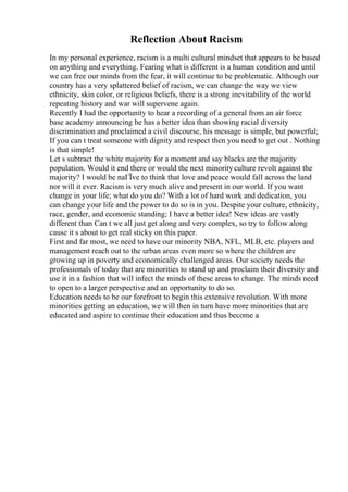 Reflection About Racism
In my personal experience, racism is a multi cultural mindset that appears to be based
on anything and everything. Fearing what is different is a human condition and until
we can free our minds from the fear, it will continue to be problematic. Although our
country has a very splattered belief of racism, we can change the way we view
ethnicity, skin color, or religious beliefs, there is a strong inevitability of the world
repeating history and war will supervene again.
Recently I had the opportunity to hear a recording of a general from an air force
base academy announcing he has a better idea than showing racial diversity
discrimination and proclaimed a civil discourse, his message is simple, but powerful;
If you can t treat someone with dignity and respect then you need to get out . Nothing
is that simple!
Let s subtract the white majority for a moment and say blacks are the majority
population. Would it end there or would the next minorityculture revolt against the
majority? I would be naГЇve to think that love and peace would fall across the land
nor will it ever. Racism is very much alive and present in our world. If you want
change in your life; what do you do? With a lot of hard work and dedication, you
can change your life and the power to do so is in you. Despite your culture, ethnicity,
race, gender, and economic standing; I have a better idea! New ideas are vastly
different than Can t we all just get along and very complex, so try to follow along
cause it s about to get real sticky on this paper.
First and far most, we need to have our minority NBA, NFL, MLB, etc. players and
management reach out to the urban areas even more so where the children are
growing up in poverty and economically challenged areas. Our society needs the
professionals of today that are minorities to stand up and proclaim their diversity and
use it in a fashion that will infect the minds of these areas to change. The minds need
to open to a larger perspective and an opportunity to do so.
Education needs to be our forefront to begin this extensive revolution. With more
minorities getting an education, we will then in turn have more minorities that are
educated and aspire to continue their education and thus become a
 