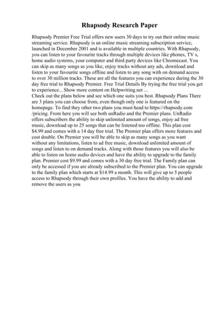 Rhapsody Research Paper
Rhapsody Premier Free Trial offers new users 30 days to try out their online music
streaming service. Rhapsody is an online music streaming subscription service,
launched in December 2001 and is available in multiple countries. With Rhapsody,
you can listen to your favourite tracks through multiple devices like phones, TV s,
home audio systems, your computer and third party devices like Chromecast. You
can skip as many songs as you like, enjoy tracks without any ads, download and
listen to your favourite songs offline and listen to any song with on demand access
to over 30 million tracks. These are all the features you can experience during the 30
day free trial to Rhapsody Premier. Free Trial Details By trying the free trial you get
to experience... Show more content on Helpwriting.net ...
Check out the plans below and see which one suits you best. Rhapsody Plans There
are 3 plans you can choose from, even though only one is featured on the
homepage. To find they other two plans you must head to https://rhapsody.com
/pricing. From here you will see both unRadio and the Premier plans. UnRadio
offers subscribers the ability to skip unlimited amount of songs, enjoy ad free
music, download up to 25 songs that can be listened too offline. This plan cost
$4.99 and comes with a 14 day free trial. The Premier plan offers more features and
cost double. On Premier you will be able to skip as many songs as you want
without any limitations, listen to ad free music, download unlimited amount of
songs and listen to on demand tracks. Along with those features you will also be
able to listen on home audio devices and have the ability to upgrade to the family
plan. Premier cost $9.99 and comes with a 30 day free trial. The Family plan can
only be accessed if you are already subscribed to the Premier plan. You can upgrade
to the family plan which starts at $14.99 a month. This will give up to 5 people
access to Rhapsody through their own profiles. You have the ability to add and
remove the users as you
 