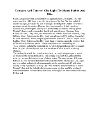 Compare And Contrast City Lights To Monty Python And
The...
Charlie Chaplin directed and starred in his legendary film, City Lights. This film
was released in 1931, three years after the release of the first film that included
audible dialogue, however, the lack of dialogue did not get in Chaplin s way as he
produced one of the most well known American comedies. A little over four
decades later, another great comedy was produced by the famous comedy group
Monty Pythons, which consisted of five British men, Graham Chapman, John
Cleese, Eric Idle, Terry Jones, and Michael Palin, and one American animator, Terry
Gilliam. Monty Python and the Holy Grail was released in 1975 and has forever left
its mark on comedy. When comparing the comedic aspects of Charlie Chaplin s City
Lightsto Monty Python and the Holy Grail three overarching comedic concepts that
differ and evolve as time passes... Show more content on Helpwriting.net ...
These concepts include the main medium by which the comedy is portrayed in each
film, the types of comedy used, and how the views of what is and is not funny
changed.
The medium by which the comedy within these two movies is portrayed is almost
as diverse as the movies themselves. The comedy found in City Lights is for the
most part portrayed through the use of visual tactics. The most obvious difference
between the two movies is the incorporation or lack thereof of dialogue. City Lights
can be watched and completely understood with the sound turned off, which is a
quality Monty Python and the Holy Grail does not have. If someone tried to watch
Monty Python and the Holy Grail without the sound on they would be confused
within the first few seconds of the first scene. Sound plays an important role in Monty
Python and
 