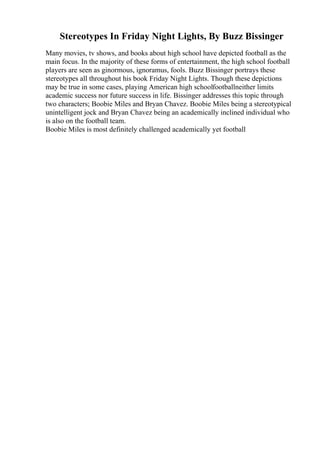 Stereotypes In Friday Night Lights, By Buzz Bissinger
Many movies, tv shows, and books about high school have depicted football as the
main focus. In the majority of these forms of entertainment, the high school football
players are seen as ginormous, ignoramus, fools. Buzz Bissinger portrays these
stereotypes all throughout his book Friday Night Lights. Though these depictions
may be true in some cases, playing American high schoolfootballneither limits
academic success nor future success in life. Bissinger addresses this topic through
two characters; Boobie Miles and Bryan Chavez. Boobie Miles being a stereotypical
unintelligent jock and Bryan Chavez being an academically inclined individual who
is also on the football team.
Boobie Miles is most definitely challenged academically yet football
 
