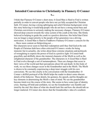 Intended Conversion to Christianity in Flannery O Conner
s...
I think that Flannery O Connor s short story A Good Man is Hard to Find is written
partially in order to convert people who have not yet fully accepted the Christian
faith. O Conner, having a strong upbringing and solid Christian background, wrote
this story believing it would help people who do not have a strong moral base and
Christian convictions to seriously making the necessary changes. Flannery O Connor
showed deep concern towards the value system of the youth at the time. She firmly
believed in helping to guide the youth in a positive direction. Her belief that Christ
was no longer a major priority to the people of her generation was a driving
motivation. A Good Man is Hard to Findshows Flannery O Connor s concern for the
... Show more content on Helpwriting.net ...
Her characters never seem to find their redemption until they find God at the end.
People of Christian faith have often criticized O Connor s works for being
immoral, but in actuality, she writes about these extreme situations and portrayals
of wrongdoing to express the power of God in a positive light. O Connor both
gracefully and skillfully shows the immoral character of the Misfit as well as the
enlightened character of the grandmother. The characters in A Good Man is Hard
to Find evolve through a sort of metamorphosis. There are changes that occur in
their views of the world and their perceptions about life and death. In this body of
work, we see those changes occur in the Grandmother and in the Misfit. The Misfit
is shown to be constantly experiencing a deep inner struggle with his own
convictions. We see this clearly in his conversation with the Grandmother. O
Conner s skillful portrayal of the Misfit helps the reader to detect some obscure
details of his behavior. These details, his gestures, his speech, and his thoughts are
key elements in determining the Misfit s state of mind. We see the grandmother
become timid over the course of the story. She seems to have some type of identity
crisis. Starting off bold and confident, we see the Grandmother very humble and
timid by the end. Her ideas of what she should look like and how she should talk no
longer mattered. O Connor also shows that the Grandmother s idea of a southern
 