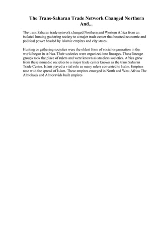 The Trans-Saharan Trade Network Changed Northern
And...
The trans Saharan trade network changed Northern and Western Africa from an
isolated hunting gathering society to a major trade center that boasted economic and
political power headed by Islamic empires and city states.
Hunting or gathering societies were the oldest form of social organization in the
world began in Africa. Their societies were organized into lineages. These lineage
groups took the place of rulers and were known as stateless societies. Africa grew
from these nomadic societies to a major trade center known as the trans Saharan
Trade Center. Islam played a vital role as many rulers converted to Isalm. Empires
rose with the spread of Islam. These empires emerged in North and West Africa
. The
Almohads and Almoravids built empires
 