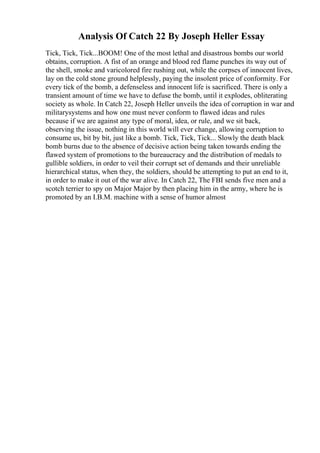 Analysis Of Catch 22 By Joseph Heller Essay
Tick, Tick, Tick...BOOM! One of the most lethal and disastrous bombs our world
obtains, corruption. A fist of an orange and blood red flame punches its way out of
the shell, smoke and varicolored fire rushing out, while the corpses of innocent lives,
lay on the cold stone ground helplessly, paying the insolent price of conformity. For
every tick of the bomb, a defenseless and innocent life is sacrificed. There is only a
transient amount of time we have to defuse the bomb, until it explodes, obliterating
society as whole. In Catch 22, Joseph Heller unveils the idea of corruption in war and
militarysystems and how one must never conform to flawed ideas and rules
because if we are against any type of moral, idea, or rule, and we sit back,
observing the issue, nothing in this world will ever change, allowing corruption to
consume us, bit by bit, just like a bomb. Tick, Tick, Tick... Slowly the death black
bomb burns due to the absence of decisive action being taken towards ending the
flawed system of promotions to the bureaucracy and the distribution of medals to
gullible soldiers, in order to veil their corrupt set of demands and their unreliable
hierarchical status, when they, the soldiers, should be attempting to put an end to it,
in order to make it out of the war alive. In Catch 22, The FBI sends five men and a
scotch terrier to spy on Major Major by then placing him in the army, where he is
promoted by an I.B.M. machine with a sense of humor almost
 