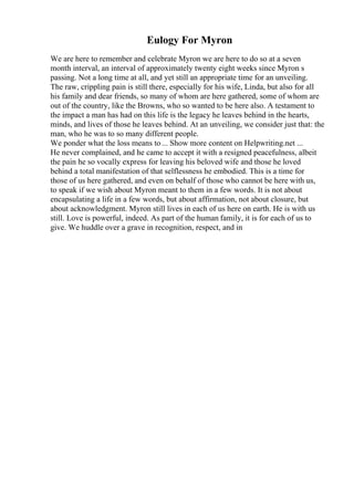 Eulogy For Myron
We are here to remember and celebrate Myron we are here to do so at a seven
month interval, an interval of approximately twenty eight weeks since Myron s
passing. Not a long time at all, and yet still an appropriate time for an unveiling.
The raw, crippling pain is still there, especially for his wife, Linda, but also for all
his family and dear friends, so many of whom are here gathered, some of whom are
out of the country, like the Browns, who so wanted to be here also. A testament to
the impact a man has had on this life is the legacy he leaves behind in the hearts,
minds, and lives of those he leaves behind. At an unveiling, we consider just that: the
man, who he was to so many different people.
We ponder what the loss means to... Show more content on Helpwriting.net ...
He never complained, and he came to accept it with a resigned peacefulness, albeit
the pain he so vocally express for leaving his beloved wife and those he loved
behind a total manifestation of that selflessness he embodied. This is a time for
those of us here gathered, and even on behalf of those who cannot be here with us,
to speak if we wish about Myron meant to them in a few words. It is not about
encapsulating a life in a few words, but about affirmation, not about closure, but
about acknowledgment. Myron still lives in each of us here on earth. He is with us
still. Love is powerful, indeed. As part of the human family, it is for each of us to
give. We huddle over a grave in recognition, respect, and in
 