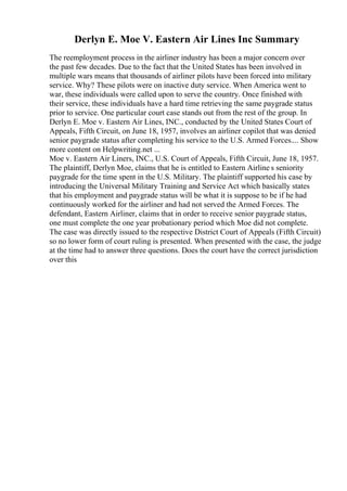 Derlyn E. Moe V. Eastern Air Lines Inc Summary
The reemployment process in the airliner industry has been a major concern over
the past few decades. Due to the fact that the United States has been involved in
multiple wars means that thousands of airliner pilots have been forced into military
service. Why? These pilots were on inactive duty service. When America went to
war, these individuals were called upon to serve the country. Once finished with
their service, these individuals have a hard time retrieving the same paygrade status
prior to service. One particular court case stands out from the rest of the group. In
Derlyn E. Moe v. Eastern Air Lines, INC., conducted by the United States Court of
Appeals, Fifth Circuit, on June 18, 1957, involves an airliner copilot that was denied
senior paygrade status after completing his service to the U.S. Armed Forces.... Show
more content on Helpwriting.net ...
Moe v. Eastern Air Liners, INC., U.S. Court of Appeals, Fifth Circuit, June 18, 1957.
The plaintiff, Derlyn Moe, claims that he is entitled to Eastern Airline s seniority
paygrade for the time spent in the U.S. Military. The plaintiff supported his case by
introducing the Universal Military Training and Service Act which basically states
that his employment and paygrade status will be what it is suppose to be if he had
continuously worked for the airliner and had not served the Armed Forces. The
defendant, Eastern Airliner, claims that in order to receive senior paygrade status,
one must complete the one year probationary period which Moe did not complete.
The case was directly issued to the respective District Court of Appeals (Fifth Circuit)
so no lower form of court ruling is presented. When presented with the case, the judge
at the time had to answer three questions. Does the court have the correct jurisdiction
over this
 