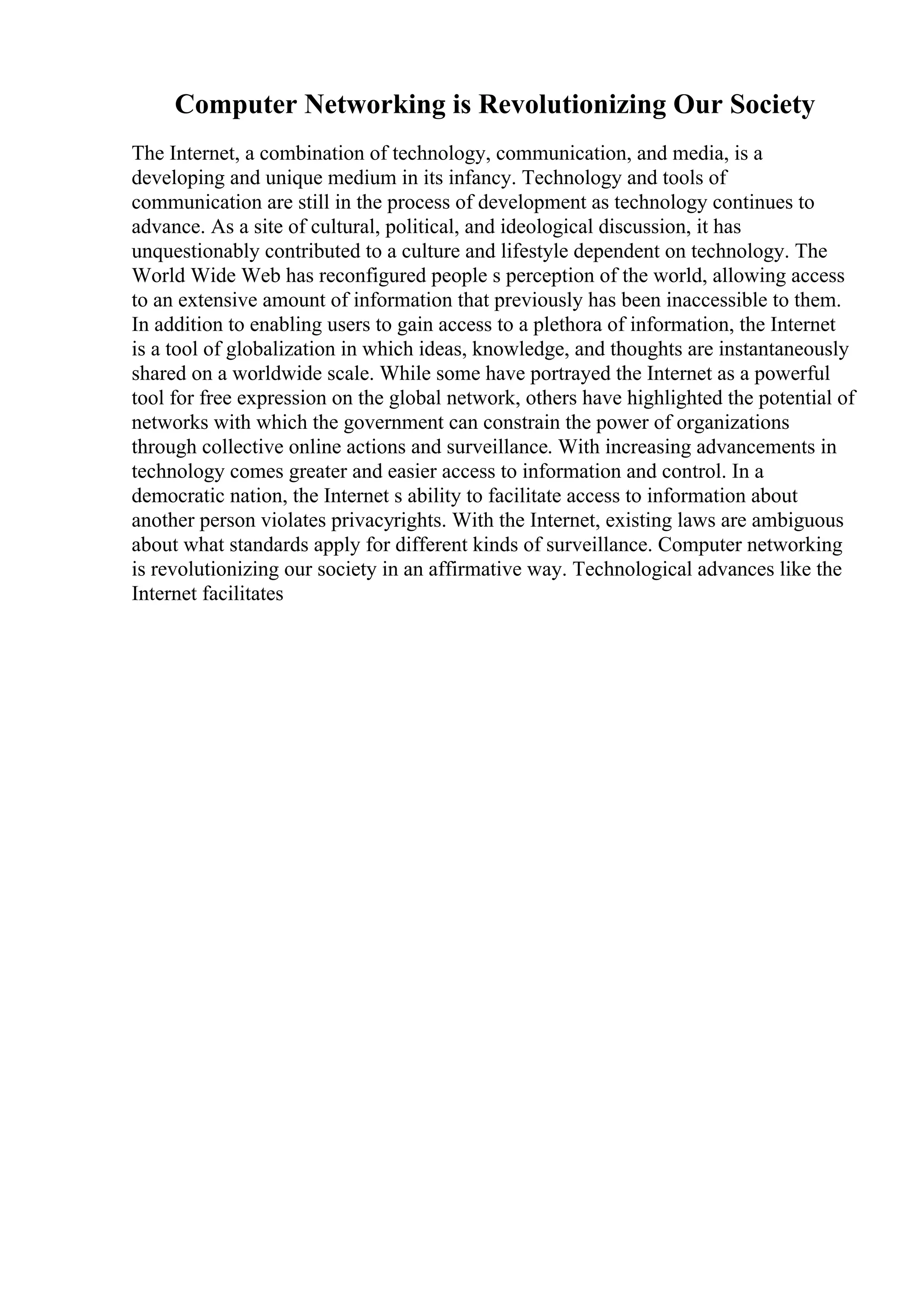 Computer Networking is Revolutionizing Our Society
The Internet, a combination of technology, communication, and media, is a
developing and unique medium in its infancy. Technology and tools of
communication are still in the process of development as technology continues to
advance. As a site of cultural, political, and ideological discussion, it has
unquestionably contributed to a culture and lifestyle dependent on technology. The
World Wide Web has reconfigured people s perception of the world, allowing access
to an extensive amount of information that previously has been inaccessible to them.
In addition to enabling users to gain access to a plethora of information, the Internet
is a tool of globalization in which ideas, knowledge, and thoughts are instantaneously
shared on a worldwide scale. While some have portrayed the Internet as a powerful
tool for free expression on the global network, others have highlighted the potential of
networks with which the government can constrain the power of organizations
through collective online actions and surveillance. With increasing advancements in
technology comes greater and easier access to information and control. In a
democratic nation, the Internet s ability to facilitate access to information about
another person violates privacyrights. With the Internet, existing laws are ambiguous
about what standards apply for different kinds of surveillance. Computer networking
is revolutionizing our society in an affirmative way. Technological advances like the
Internet facilitates
 