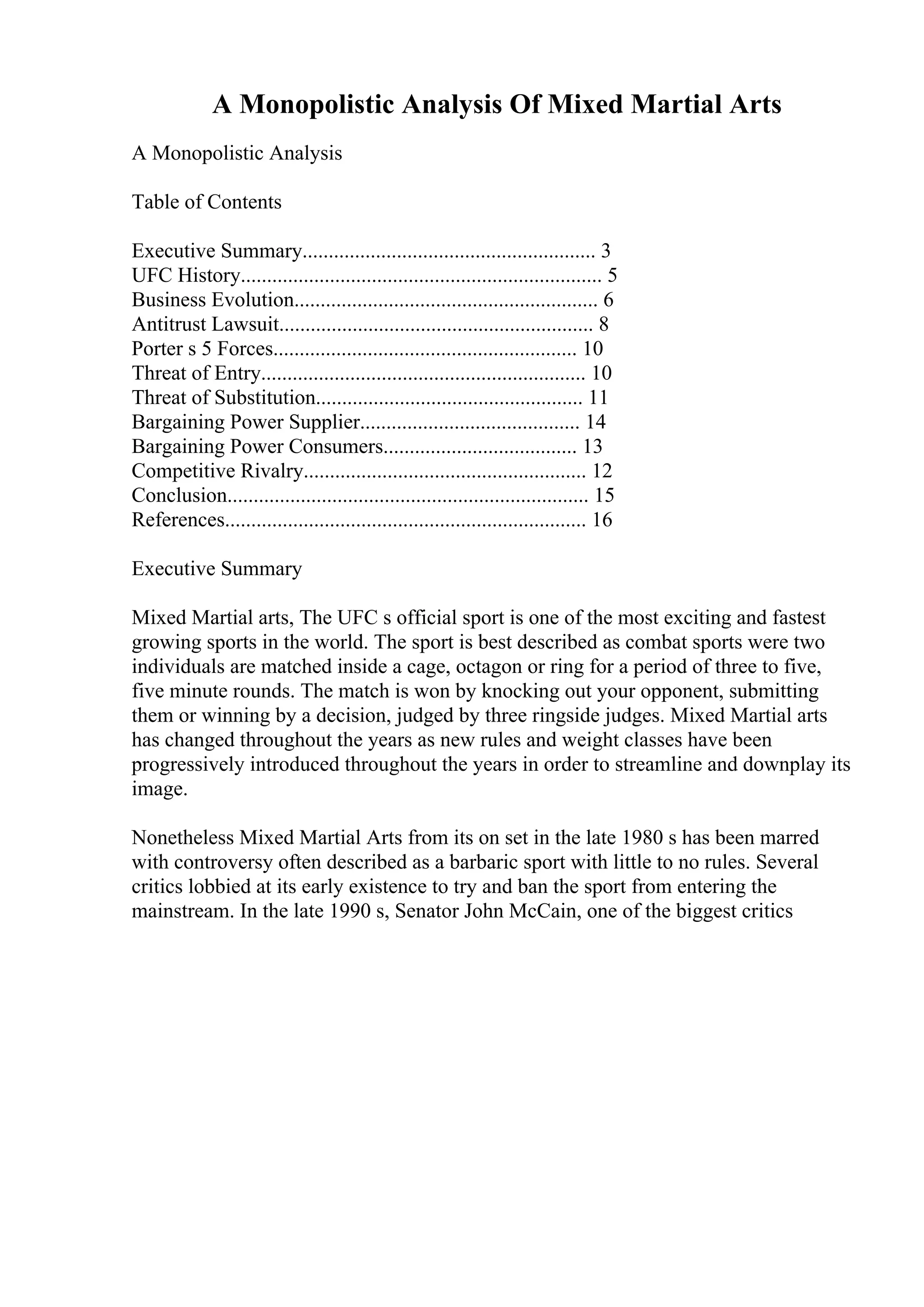 A Monopolistic Analysis Of Mixed Martial Arts
A Monopolistic Analysis
Table of Contents
Executive Summary........................................................ 3
UFC History..................................................................... 5
Business Evolution.......................................................... 6
Antitrust Lawsuit............................................................ 8
Porter s 5 Forces.......................................................... 10
Threat of Entry.............................................................. 10
Threat of Substitution................................................... 11
Bargaining Power Supplier.......................................... 14
Bargaining Power Consumers..................................... 13
Competitive Rivalry...................................................... 12
Conclusion..................................................................... 15
References..................................................................... 16
Executive Summary
Mixed Martial arts, The UFC s official sport is one of the most exciting and fastest
growing sports in the world. The sport is best described as combat sports were two
individuals are matched inside a cage, octagon or ring for a period of three to five,
five minute rounds. The match is won by knocking out your opponent, submitting
them or winning by a decision, judged by three ringside judges. Mixed Martial arts
has changed throughout the years as new rules and weight classes have been
progressively introduced throughout the years in order to streamline and downplay its
image.
Nonetheless Mixed Martial Arts from its on set in the late 1980 s has been marred
with controversy often described as a barbaric sport with little to no rules. Several
critics lobbied at its early existence to try and ban the sport from entering the
mainstream. In the late 1990 s, Senator John McCain, one of the biggest critics
 