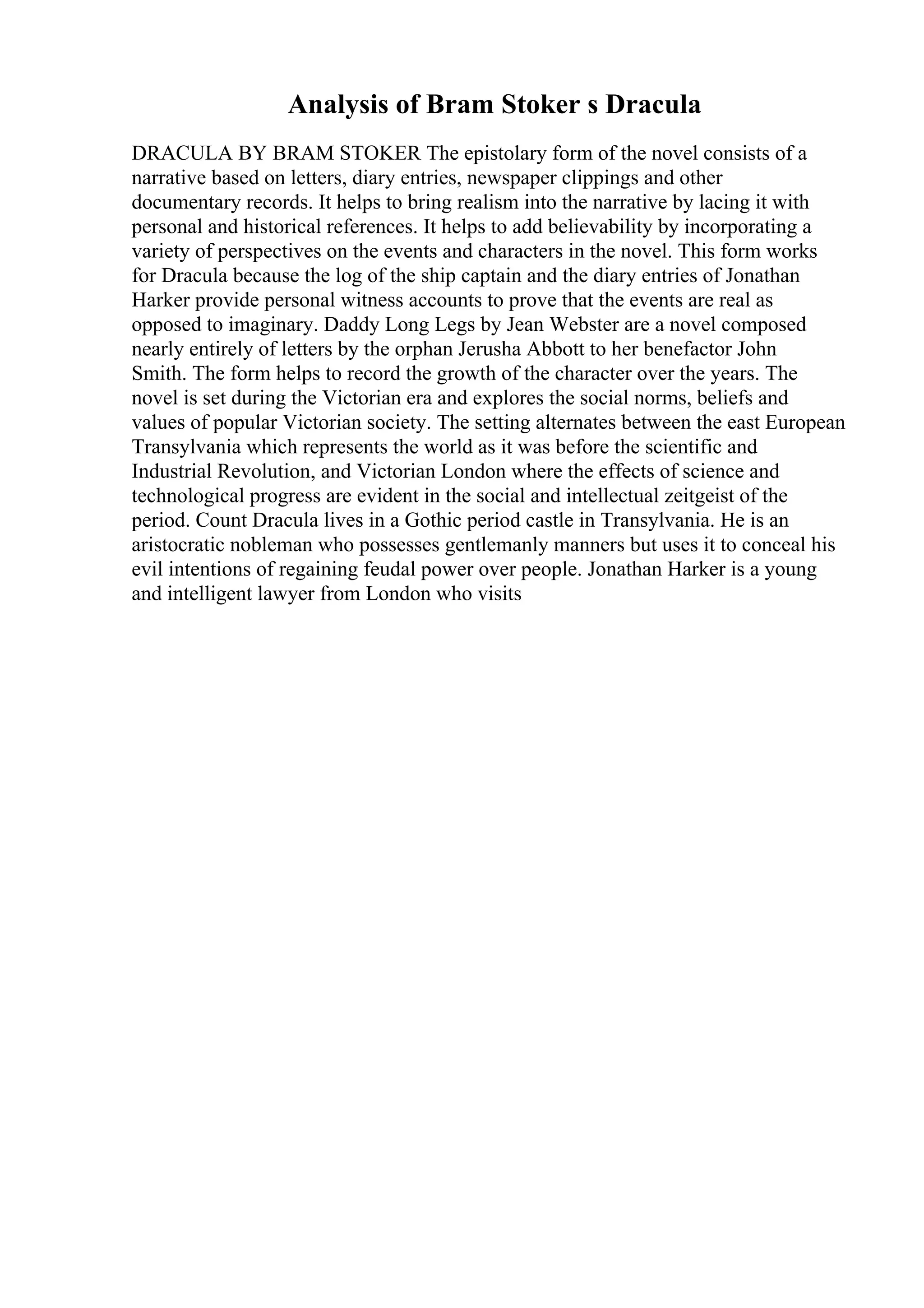 Analysis of Bram Stoker s Dracula
DRACULA BY BRAM STOKER The epistolary form of the novel consists of a
narrative based on letters, diary entries, newspaper clippings and other
documentary records. It helps to bring realism into the narrative by lacing it with
personal and historical references. It helps to add believability by incorporating a
variety of perspectives on the events and characters in the novel. This form works
for Dracula because the log of the ship captain and the diary entries of Jonathan
Harker provide personal witness accounts to prove that the events are real as
opposed to imaginary. Daddy Long Legs by Jean Webster are a novel composed
nearly entirely of letters by the orphan Jerusha Abbott to her benefactor John
Smith. The form helps to record the growth of the character over the years. The
novel is set during the Victorian era and explores the social norms, beliefs and
values of popular Victorian society. The setting alternates between the east European
Transylvania which represents the world as it was before the scientific and
Industrial Revolution, and Victorian London where the effects of science and
technological progress are evident in the social and intellectual zeitgeist of the
period. Count Dracula lives in a Gothic period castle in Transylvania. He is an
aristocratic nobleman who possesses gentlemanly manners but uses it to conceal his
evil intentions of regaining feudal power over people. Jonathan Harker is a young
and intelligent lawyer from London who visits
 