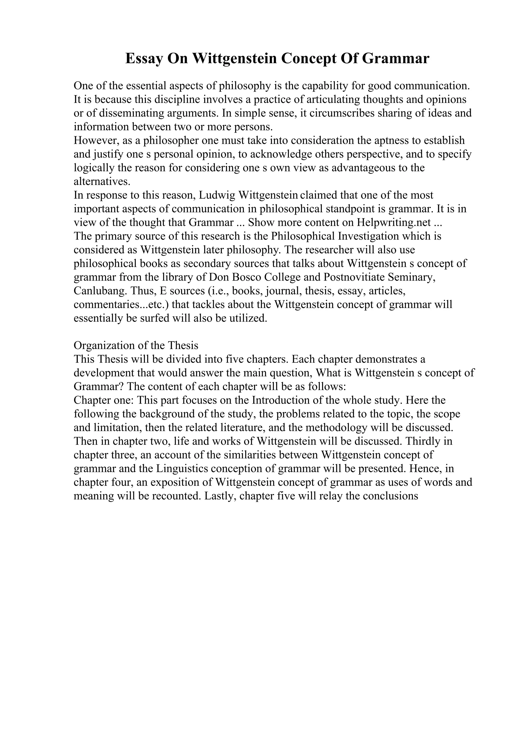 Essay On Wittgenstein Concept Of Grammar
One of the essential aspects of philosophy is the capability for good communication.
It is because this discipline involves a practice of articulating thoughts and opinions
or of disseminating arguments. In simple sense, it circumscribes sharing of ideas and
information between two or more persons.
However, as a philosopher one must take into consideration the aptness to establish
and justify one s personal opinion, to acknowledge others perspective, and to specify
logically the reason for considering one s own view as advantageous to the
alternatives.
In response to this reason, Ludwig Wittgenstein claimed that one of the most
important aspects of communication in philosophical standpoint is grammar. It is in
view of the thought that Grammar ... Show more content on Helpwriting.net ...
The primary source of this research is the Philosophical Investigation which is
considered as Wittgenstein later philosophy. The researcher will also use
philosophical books as secondary sources that talks about Wittgenstein s concept of
grammar from the library of Don Bosco College and Postnovitiate Seminary,
Canlubang. Thus, E sources (i.e., books, journal, thesis, essay, articles,
commentaries...etc.) that tackles about the Wittgenstein concept of grammar will
essentially be surfed will also be utilized.
Organization of the Thesis
This Thesis will be divided into five chapters. Each chapter demonstrates a
development that would answer the main question, What is Wittgenstein s concept of
Grammar? The content of each chapter will be as follows:
Chapter one: This part focuses on the Introduction of the whole study. Here the
following the background of the study, the problems related to the topic, the scope
and limitation, then the related literature, and the methodology will be discussed.
Then in chapter two, life and works of Wittgenstein will be discussed. Thirdly in
chapter three, an account of the similarities between Wittgenstein concept of
grammar and the Linguistics conception of grammar will be presented. Hence, in
chapter four, an exposition of Wittgenstein concept of grammar as uses of words and
meaning will be recounted. Lastly, chapter five will relay the conclusions
 