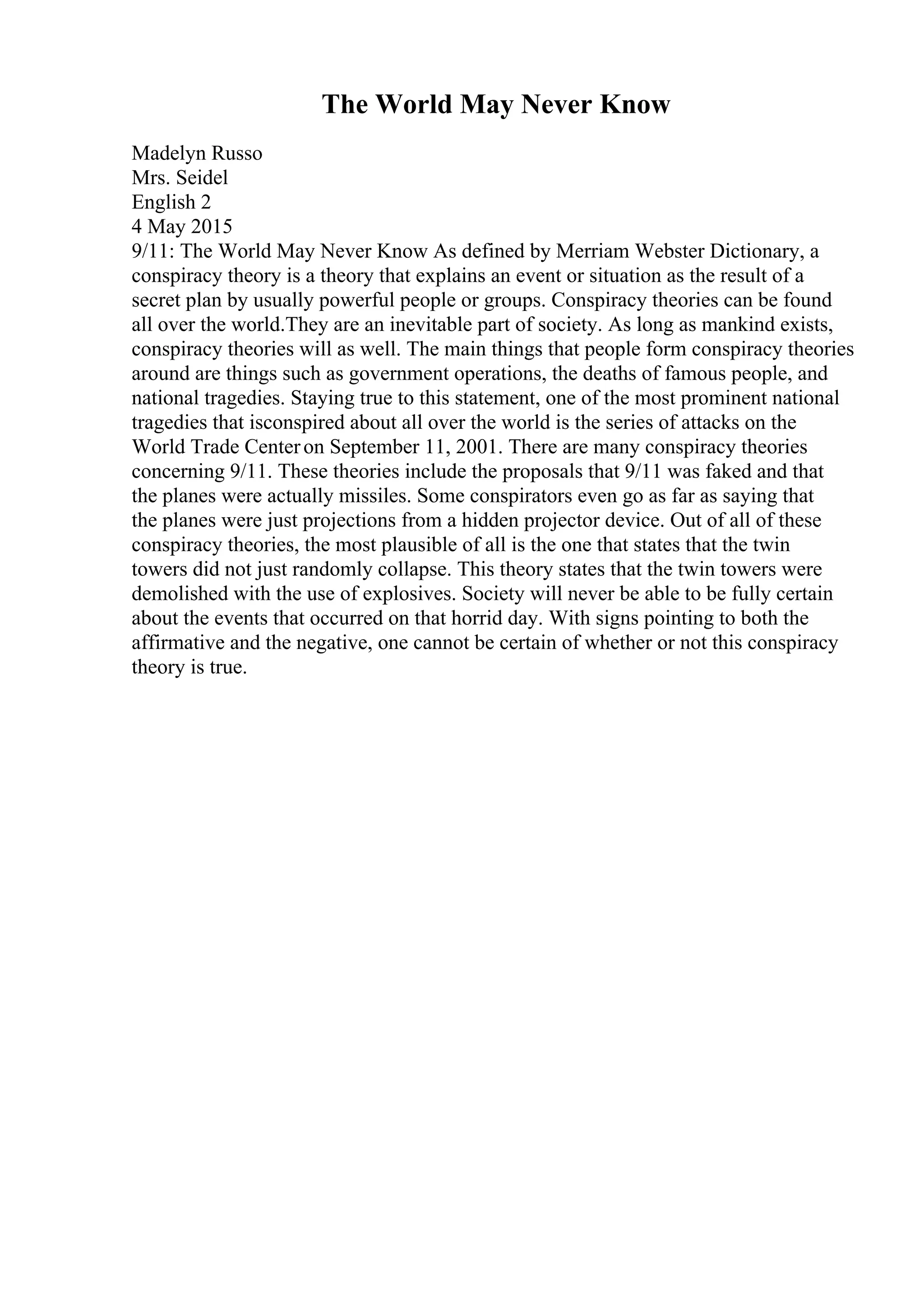 The World May Never Know
Madelyn Russo
Mrs. Seidel
English 2
4 May 2015
9/11: The World May Never Know As defined by Merriam Webster Dictionary, a
conspiracy theory is a theory that explains an event or situation as the result of a
secret plan by usually powerful people or groups. Conspiracy theories can be found
all over the world.They are an inevitable part of society. As long as mankind exists,
conspiracy theories will as well. The main things that people form conspiracy theories
around are things such as government operations, the deaths of famous people, and
national tragedies. Staying true to this statement, one of the most prominent national
tragedies that isconspired about all over the world is the series of attacks on the
World Trade Centeron September 11, 2001. There are many conspiracy theories
concerning 9/11. These theories include the proposals that 9/11 was faked and that
the planes were actually missiles. Some conspirators even go as far as saying that
the planes were just projections from a hidden projector device. Out of all of these
conspiracy theories, the most plausible of all is the one that states that the twin
towers did not just randomly collapse. This theory states that the twin towers were
demolished with the use of explosives. Society will never be able to be fully certain
about the events that occurred on that horrid day. With signs pointing to both the
affirmative and the negative, one cannot be certain of whether or not this conspiracy
theory is true.
 