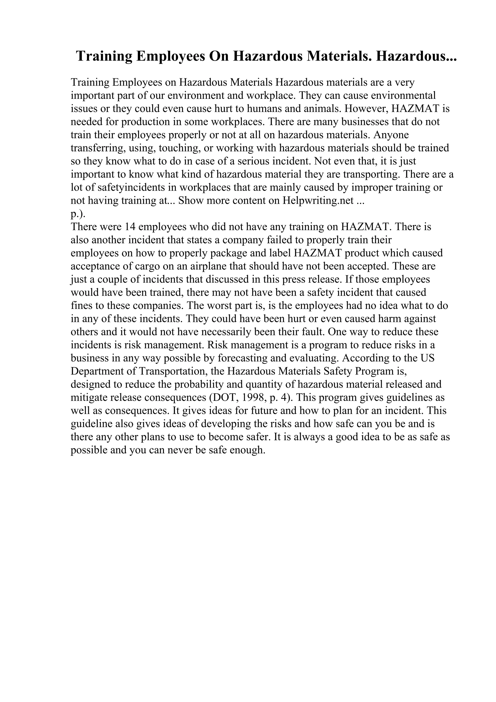Training Employees On Hazardous Materials. Hazardous...
Training Employees on Hazardous Materials Hazardous materials are a very
important part of our environment and workplace. They can cause environmental
issues or they could even cause hurt to humans and animals. However, HAZMAT is
needed for production in some workplaces. There are many businesses that do not
train their employees properly or not at all on hazardous materials. Anyone
transferring, using, touching, or working with hazardous materials should be trained
so they know what to do in case of a serious incident. Not even that, it is just
important to know what kind of hazardous material they are transporting. There are a
lot of safetyincidents in workplaces that are mainly caused by improper training or
not having training at... Show more content on Helpwriting.net ...
p.).
There were 14 employees who did not have any training on HAZMAT. There is
also another incident that states a company failed to properly train their
employees on how to properly package and label HAZMAT product which caused
acceptance of cargo on an airplane that should have not been accepted. These are
just a couple of incidents that discussed in this press release. If those employees
would have been trained, there may not have been a safety incident that caused
fines to these companies. The worst part is, is the employees had no idea what to do
in any of these incidents. They could have been hurt or even caused harm against
others and it would not have necessarily been their fault. One way to reduce these
incidents is risk management. Risk management is a program to reduce risks in a
business in any way possible by forecasting and evaluating. According to the US
Department of Transportation, the Hazardous Materials Safety Program is,
designed to reduce the probability and quantity of hazardous material released and
mitigate release consequences (DOT, 1998, p. 4). This program gives guidelines as
well as consequences. It gives ideas for future and how to plan for an incident. This
guideline also gives ideas of developing the risks and how safe can you be and is
there any other plans to use to become safer. It is always a good idea to be as safe as
possible and you can never be safe enough.
 