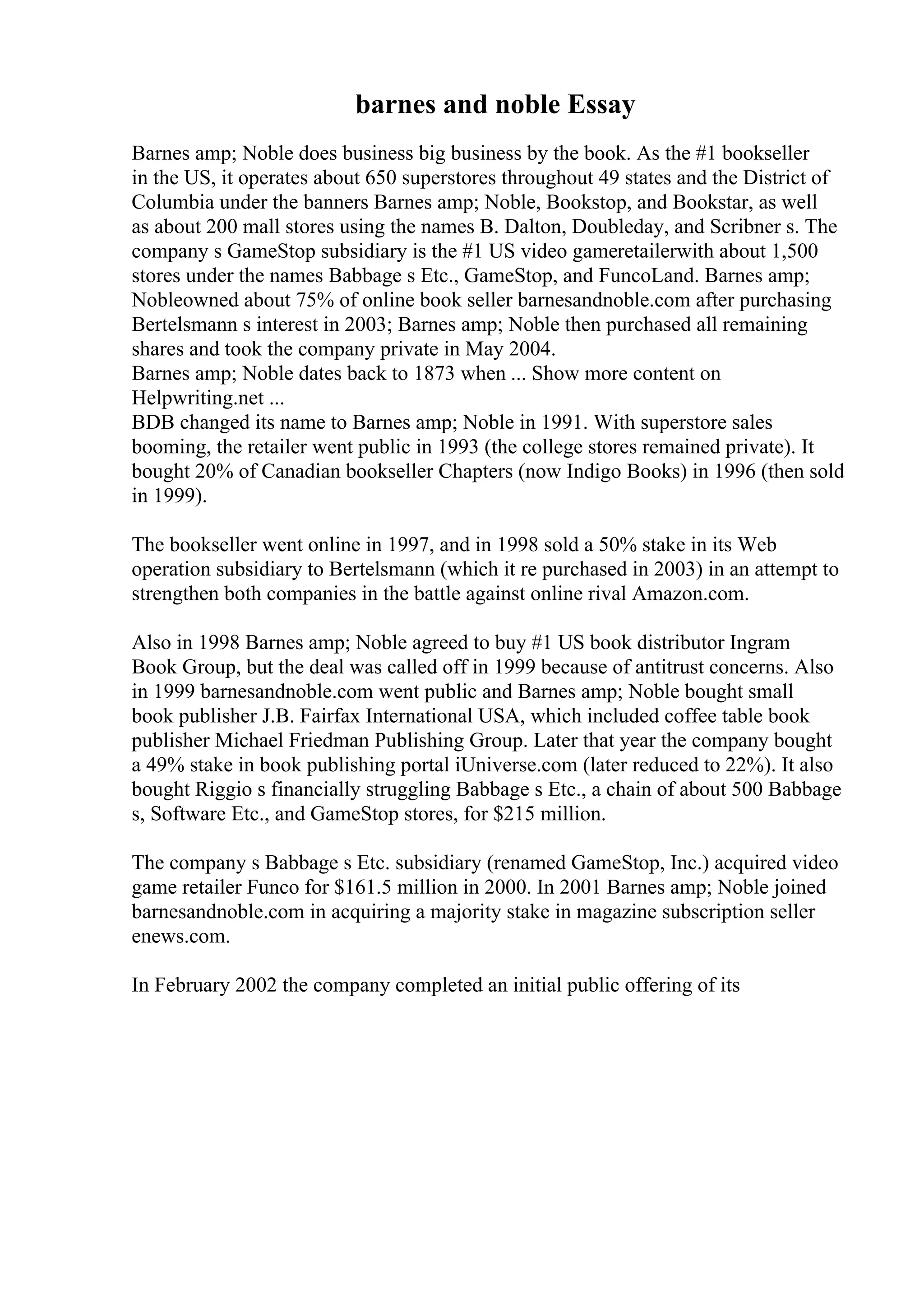 barnes and noble Essay
Barnes amp; Noble does business big business by the book. As the #1 bookseller
in the US, it operates about 650 superstores throughout 49 states and the District of
Columbia under the banners Barnes amp; Noble, Bookstop, and Bookstar, as well
as about 200 mall stores using the names B. Dalton, Doubleday, and Scribner s. The
company s GameStop subsidiary is the #1 US video gameretailerwith about 1,500
stores under the names Babbage s Etc., GameStop, and FuncoLand. Barnes amp;
Nobleowned about 75% of online book seller barnesandnoble.com after purchasing
Bertelsmann s interest in 2003; Barnes amp; Noble then purchased all remaining
shares and took the company private in May 2004.
Barnes amp; Noble dates back to 1873 when ... Show more content on
Helpwriting.net ...
BDB changed its name to Barnes amp; Noble in 1991. With superstore sales
booming, the retailer went public in 1993 (the college stores remained private). It
bought 20% of Canadian bookseller Chapters (now Indigo Books) in 1996 (then sold
in 1999).
The bookseller went online in 1997, and in 1998 sold a 50% stake in its Web
operation subsidiary to Bertelsmann (which it re purchased in 2003) in an attempt to
strengthen both companies in the battle against online rival Amazon.com.
Also in 1998 Barnes amp; Noble agreed to buy #1 US book distributor Ingram
Book Group, but the deal was called off in 1999 because of antitrust concerns. Also
in 1999 barnesandnoble.com went public and Barnes amp; Noble bought small
book publisher J.B. Fairfax International USA, which included coffee table book
publisher Michael Friedman Publishing Group. Later that year the company bought
a 49% stake in book publishing portal iUniverse.com (later reduced to 22%). It also
bought Riggio s financially struggling Babbage s Etc., a chain of about 500 Babbage
s, Software Etc., and GameStop stores, for $215 million.
The company s Babbage s Etc. subsidiary (renamed GameStop, Inc.) acquired video
game retailer Funco for $161.5 million in 2000. In 2001 Barnes amp; Noble joined
barnesandnoble.com in acquiring a majority stake in magazine subscription seller
enews.com.
In February 2002 the company completed an initial public offering of its
 