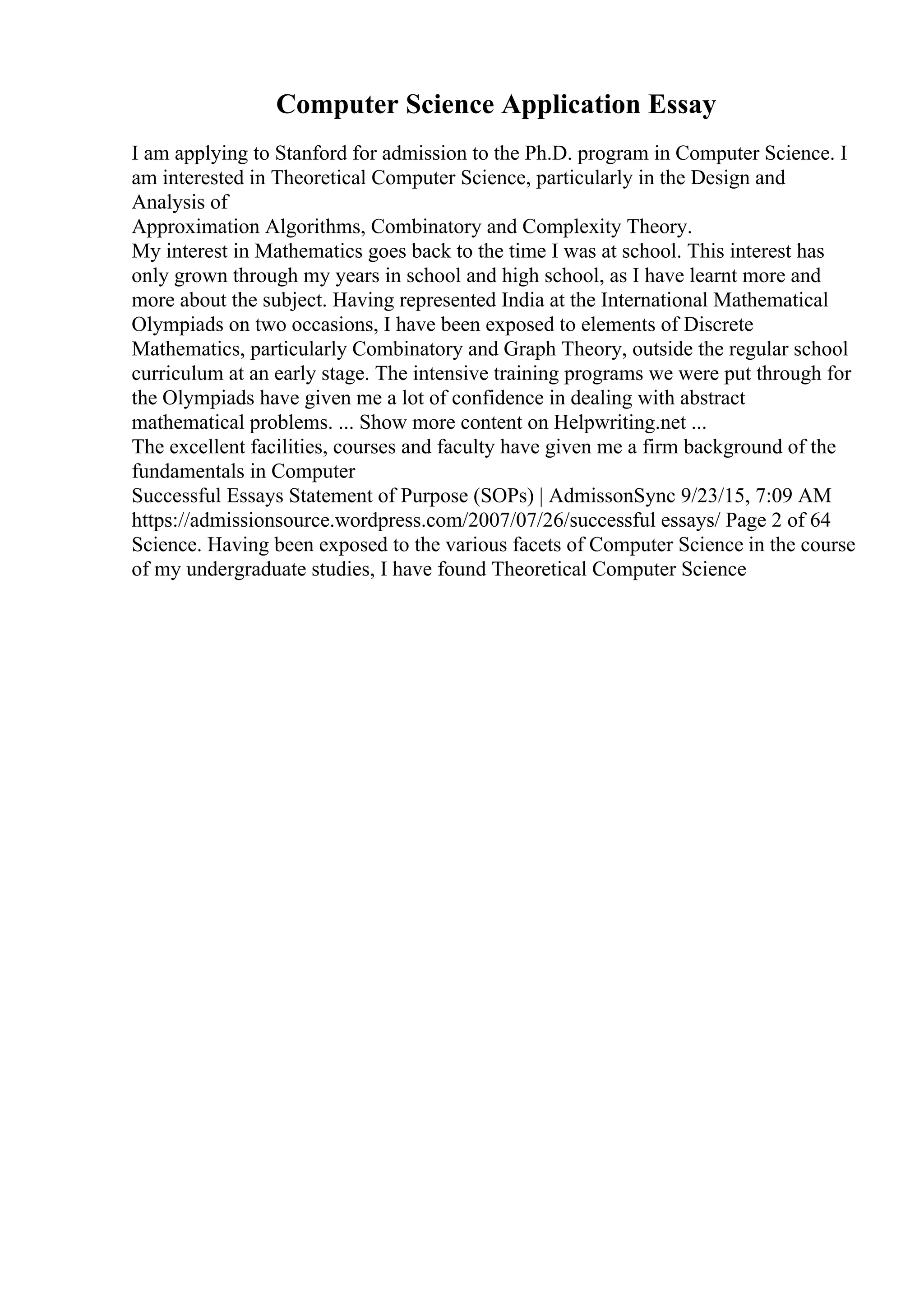 Computer Science Application Essay
I am applying to Stanford for admission to the Ph.D. program in Computer Science. I
am interested in Theoretical Computer Science, particularly in the Design and
Analysis of
Approximation Algorithms, Combinatory and Complexity Theory.
My interest in Mathematics goes back to the time I was at school. This interest has
only grown through my years in school and high school, as I have learnt more and
more about the subject. Having represented India at the International Mathematical
Olympiads on two occasions, I have been exposed to elements of Discrete
Mathematics, particularly Combinatory and Graph Theory, outside the regular school
curriculum at an early stage. The intensive training programs we were put through for
the Olympiads have given me a lot of confidence in dealing with abstract
mathematical problems. ... Show more content on Helpwriting.net ...
The excellent facilities, courses and faculty have given me a firm background of the
fundamentals in Computer
Successful Essays Statement of Purpose (SOPs) | AdmissonSync 9/23/15, 7:09 AM
https://admissionsource.wordpress.com/2007/07/26/successful essays/ Page 2 of 64
Science. Having been exposed to the various facets of Computer Science in the course
of my undergraduate studies, I have found Theoretical Computer Science
 