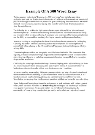 Example Of A 500 Word Essay
Writing an essay on the topic "Example of a 500-word essay" may initially seem like a
straightforward task, but delving into the intricacies of crafting a well-structured and meaningful
piece within the given word limit can prove to be quite challenging. The constraint of 500 words
demands conciseness and precision, leaving little room for unnecessary details or deviations
from the central theme.
The difficulty lies in striking the right balance between providing sufficient information and
maintaining brevity. The writer must carefully choose each word and sentence to ensure clarity
and coherence while avoiding verbosity. It requires a keen awareness of the topic's core elements
and the ability to express ideas succinctly, leaving no room for ambiguity or redundancy.
Moreover, crafting an engaging introduction within the limited word count can be challenging.
Capturing the reader's attention, presenting a clear thesis statement, and outlining the main
pointsвЂ”all while adhering to the 500-word limitвЂ”demands strategic thinking and effective
writing skills.
Transitioning between ideas and paragraphs smoothly is another hurdle. The essay must flow
logically, with each sentence serving a purpose and contributing to the overall coherence of the
piece. Straying off course or including unnecessary information can quickly lead to exceeding
the prescribed word count.
Concluding the essay is yet another challenge. Summarizing key points and reinforcing the thesis
in a concise manner without introducing new ideas requires finesse. It is essential to leave a
lasting impression on the reader without resorting to unnecessary repetition.
In essence, crafting an exemplary 500-word essay necessitates not only a deep understanding of
the chosen topic but also a mastery of concise expression and effective communication. It is a
task that demands careful planning, editing, and a constant awareness of the word limit.
Nonetheless, overcoming these challenges can result in a polished and impactful piece of writing.
If you find yourself struggling with similar assignments or seek assistance with various types of
essays, there are online platforms like HelpWriting.net where you can order essays tailored to
your specific requirements. Professional writers can provide support in navigating the
complexities of essay writing, ensuring that you receive well-crafted and customized content.
Example Of A 500 Word EssayExample Of A 500 Word Essay
 