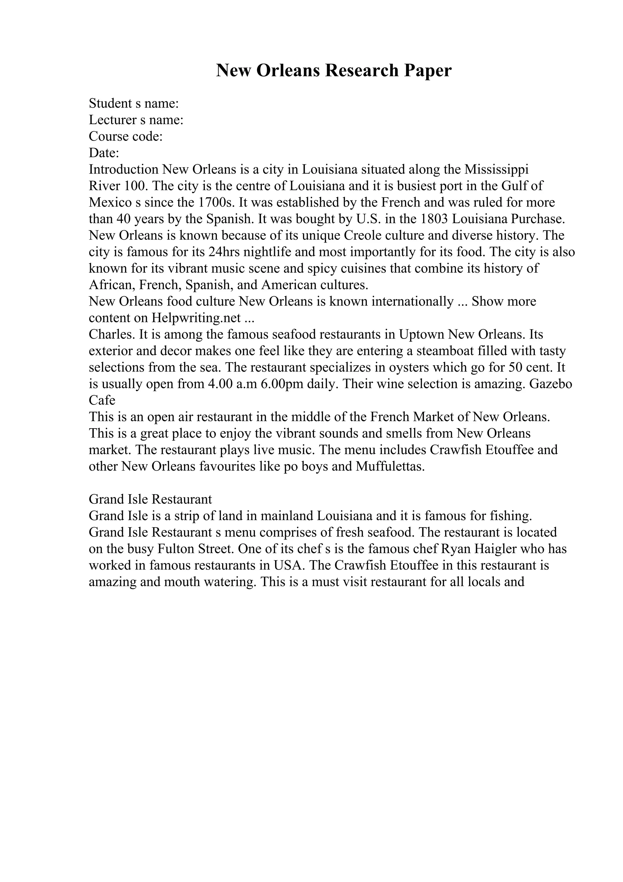 New Orleans Research Paper
Student s name:
Lecturer s name:
Course code:
Date:
Introduction New Orleans is a city in Louisiana situated along the Mississippi
River 100. The city is the centre of Louisiana and it is busiest port in the Gulf of
Mexico s since the 1700s. It was established by the French and was ruled for more
than 40 years by the Spanish. It was bought by U.S. in the 1803 Louisiana Purchase.
New Orleans is known because of its unique Creole culture and diverse history. The
city is famous for its 24hrs nightlife and most importantly for its food. The city is also
known for its vibrant music scene and spicy cuisines that combine its history of
African, French, Spanish, and American cultures.
New Orleans food culture New Orleans is known internationally ... Show more
content on Helpwriting.net ...
Charles. It is among the famous seafood restaurants in Uptown New Orleans. Its
exterior and decor makes one feel like they are entering a steamboat filled with tasty
selections from the sea. The restaurant specializes in oysters which go for 50 cent. It
is usually open from 4.00 a.m 6.00pm daily. Their wine selection is amazing. Gazebo
Cafe
This is an open air restaurant in the middle of the French Market of New Orleans.
This is a great place to enjoy the vibrant sounds and smells from New Orleans
market. The restaurant plays live music. The menu includes Crawfish Etouffee and
other New Orleans favourites like po boys and Muffulettas.
Grand Isle Restaurant
Grand Isle is a strip of land in mainland Louisiana and it is famous for fishing.
Grand Isle Restaurant s menu comprises of fresh seafood. The restaurant is located
on the busy Fulton Street. One of its chef s is the famous chef Ryan Haigler who has
worked in famous restaurants in USA. The Crawfish Etouffee in this restaurant is
amazing and mouth watering. This is a must visit restaurant for all locals and
 