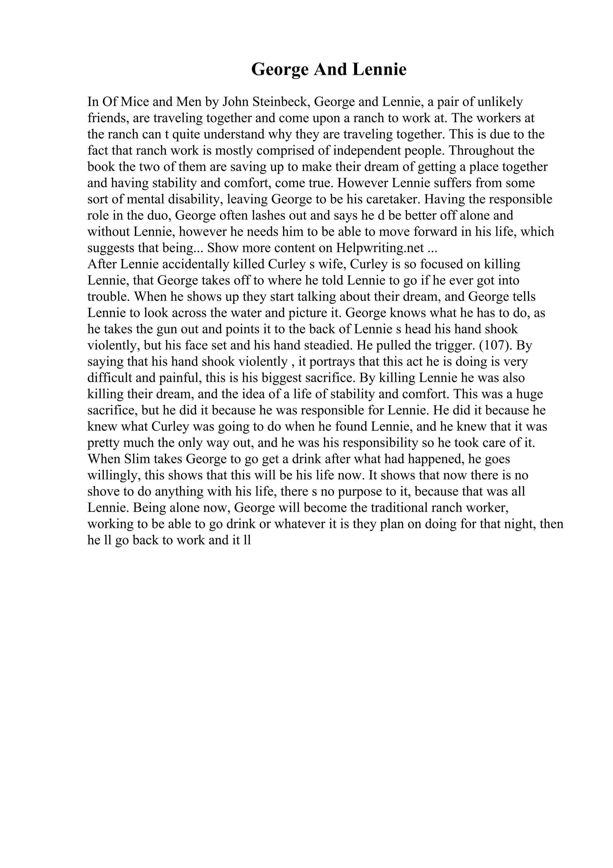 George And Lennie
In Of Mice and Men by John Steinbeck, George and Lennie, a pair of unlikely
friends, are traveling together and come upon a ranch to work at. The workers at
the ranch can t quite understand why they are traveling together. This is due to the
fact that ranch work is mostly comprised of independent people. Throughout the
book the two of them are saving up to make their dream of getting a place together
and having stability and comfort, come true. However Lennie suffers from some
sort of mental disability, leaving George to be his caretaker. Having the responsible
role in the duo, George often lashes out and says he d be better off alone and
without Lennie, however he needs him to be able to move forward in his life, which
suggests that being... Show more content on Helpwriting.net ...
After Lennie accidentally killed Curley s wife, Curley is so focused on killing
Lennie, that George takes off to where he told Lennie to go if he ever got into
trouble. When he shows up they start talking about their dream, and George tells
Lennie to look across the water and picture it. George knows what he has to do, as
he takes the gun out and points it to the back of Lennie s head his hand shook
violently, but his face set and his hand steadied. He pulled the trigger. (107). By
saying that his hand shook violently , it portrays that this act he is doing is very
difficult and painful, this is his biggest sacrifice. By killing Lennie he was also
killing their dream, and the idea of a life of stability and comfort. This was a huge
sacrifice, but he did it because he was responsible for Lennie. He did it because he
knew what Curley was going to do when he found Lennie, and he knew that it was
pretty much the only way out, and he was his responsibility so he took care of it.
When Slim takes George to go get a drink after what had happened, he goes
willingly, this shows that this will be his life now. It shows that now there is no
shove to do anything with his life, there s no purpose to it, because that was all
Lennie. Being alone now, George will become the traditional ranch worker,
working to be able to go drink or whatever it is they plan on doing for that night, then
he ll go back to work and it ll
 