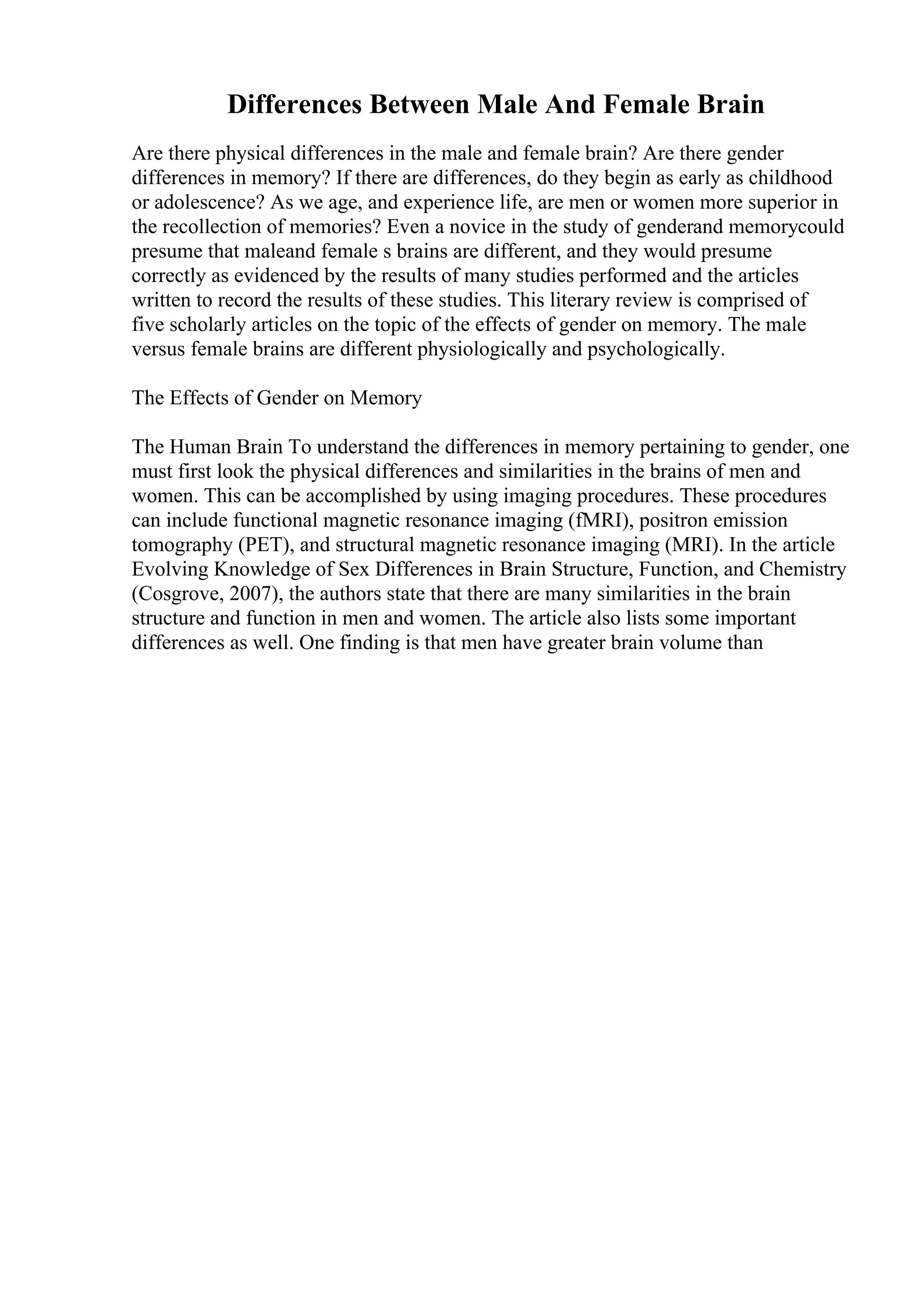 Differences Between Male And Female Brain
Are there physical differences in the male and female brain? Are there gender
differences in memory? If there are differences, do they begin as early as childhood
or adolescence? As we age, and experience life, are men or women more superior in
the recollection of memories? Even a novice in the study of genderand memorycould
presume that maleand female s brains are different, and they would presume
correctly as evidenced by the results of many studies performed and the articles
written to record the results of these studies. This literary review is comprised of
five scholarly articles on the topic of the effects of gender on memory. The male
versus female brains are different physiologically and psychologically.
The Effects of Gender on Memory
The Human Brain To understand the differences in memory pertaining to gender, one
must first look the physical differences and similarities in the brains of men and
women. This can be accomplished by using imaging procedures. These procedures
can include functional magnetic resonance imaging (fMRI), positron emission
tomography (PET), and structural magnetic resonance imaging (MRI). In the article
Evolving Knowledge of Sex Differences in Brain Structure, Function, and Chemistry
(Cosgrove, 2007), the authors state that there are many similarities in the brain
structure and function in men and women. The article also lists some important
differences as well. One finding is that men have greater brain volume than
 