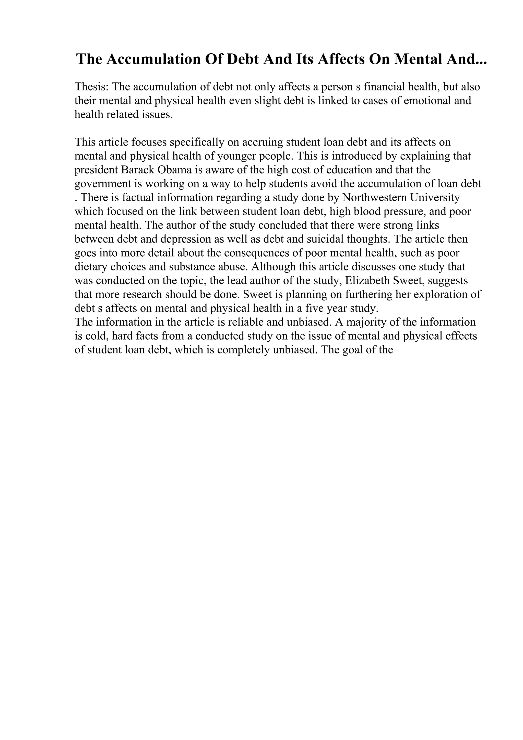 The Accumulation Of Debt And Its Affects On Mental And...
Thesis: The accumulation of debt not only affects a person s financial health, but also
their mental and physical health even slight debt is linked to cases of emotional and
health related issues.
This article focuses specifically on accruing student loan debt and its affects on
mental and physical health of younger people. This is introduced by explaining that
president Barack Obama is aware of the high cost of education and that the
government is working on a way to help students avoid the accumulation of loan debt
. There is factual information regarding a study done by Northwestern University
which focused on the link between student loan debt, high blood pressure, and poor
mental health. The author of the study concluded that there were strong links
between debt and depression as well as debt and suicidal thoughts. The article then
goes into more detail about the consequences of poor mental health, such as poor
dietary choices and substance abuse. Although this article discusses one study that
was conducted on the topic, the lead author of the study, Elizabeth Sweet, suggests
that more research should be done. Sweet is planning on furthering her exploration of
debt s affects on mental and physical health in a five year study.
The information in the article is reliable and unbiased. A majority of the information
is cold, hard facts from a conducted study on the issue of mental and physical effects
of student loan debt, which is completely unbiased. The goal of the
 