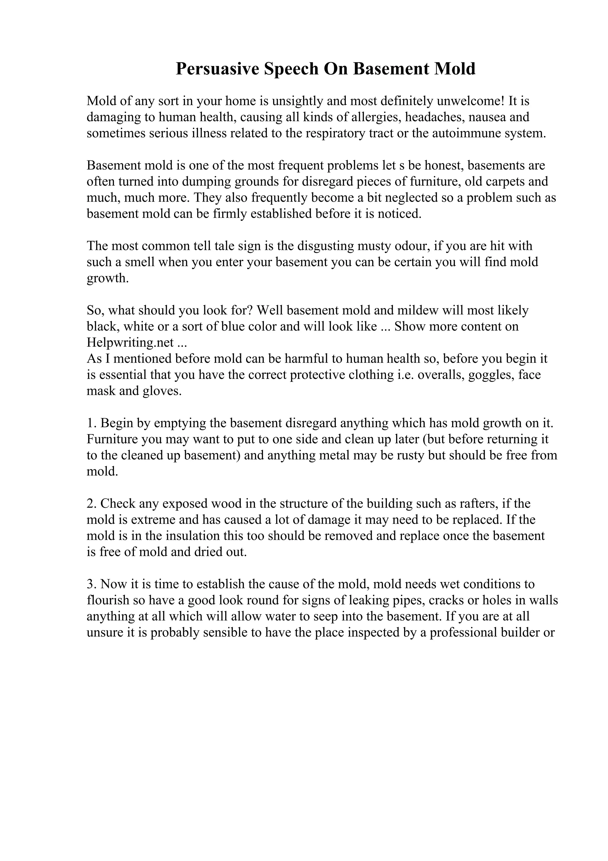 Persuasive Speech On Basement Mold
Mold of any sort in your home is unsightly and most definitely unwelcome! It is
damaging to human health, causing all kinds of allergies, headaches, nausea and
sometimes serious illness related to the respiratory tract or the autoimmune system.
Basement mold is one of the most frequent problems let s be honest, basements are
often turned into dumping grounds for disregard pieces of furniture, old carpets and
much, much more. They also frequently become a bit neglected so a problem such as
basement mold can be firmly established before it is noticed.
The most common tell tale sign is the disgusting musty odour, if you are hit with
such a smell when you enter your basement you can be certain you will find mold
growth.
So, what should you look for? Well basement mold and mildew will most likely
black, white or a sort of blue color and will look like ... Show more content on
Helpwriting.net ...
As I mentioned before mold can be harmful to human health so, before you begin it
is essential that you have the correct protective clothing i.e. overalls, goggles, face
mask and gloves.
1. Begin by emptying the basement disregard anything which has mold growth on it.
Furniture you may want to put to one side and clean up later (but before returning it
to the cleaned up basement) and anything metal may be rusty but should be free from
mold.
2. Check any exposed wood in the structure of the building such as rafters, if the
mold is extreme and has caused a lot of damage it may need to be replaced. If the
mold is in the insulation this too should be removed and replace once the basement
is free of mold and dried out.
3. Now it is time to establish the cause of the mold, mold needs wet conditions to
flourish so have a good look round for signs of leaking pipes, cracks or holes in walls
anything at all which will allow water to seep into the basement. If you are at all
unsure it is probably sensible to have the place inspected by a professional builder or
 