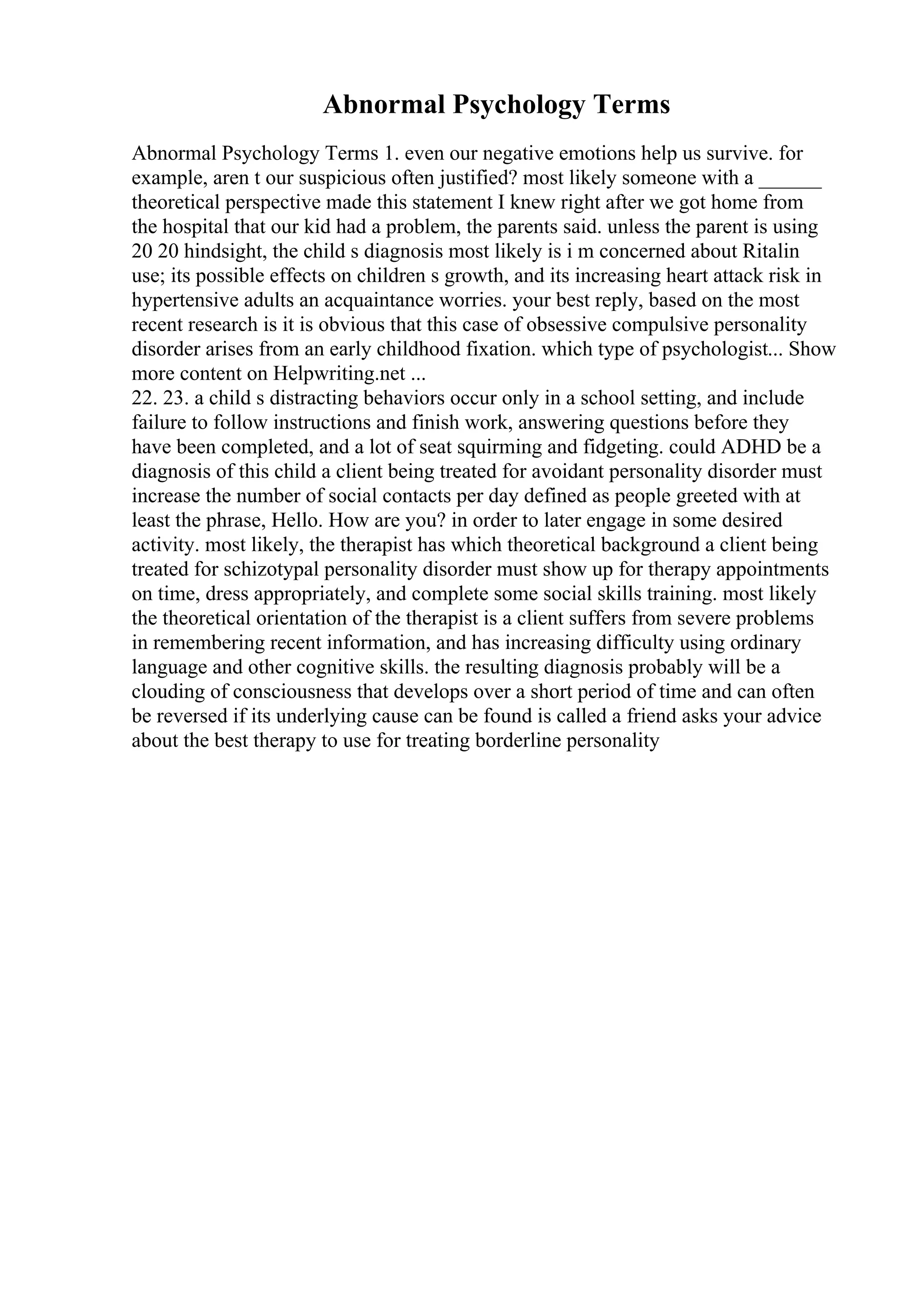 Abnormal Psychology Terms
Abnormal Psychology Terms 1. even our negative emotions help us survive. for
example, aren t our suspicious often justified? most likely someone with a ______
theoretical perspective made this statement I knew right after we got home from
the hospital that our kid had a problem, the parents said. unless the parent is using
20 20 hindsight, the child s diagnosis most likely is i m concerned about Ritalin
use; its possible effects on children s growth, and its increasing heart attack risk in
hypertensive adults an acquaintance worries. your best reply, based on the most
recent research is it is obvious that this case of obsessive compulsive personality
disorder arises from an early childhood fixation. which type of psychologist... Show
more content on Helpwriting.net ...
22. 23. a child s distracting behaviors occur only in a school setting, and include
failure to follow instructions and finish work, answering questions before they
have been completed, and a lot of seat squirming and fidgeting. could ADHD be a
diagnosis of this child a client being treated for avoidant personality disorder must
increase the number of social contacts per day defined as people greeted with at
least the phrase, Hello. How are you? in order to later engage in some desired
activity. most likely, the therapist has which theoretical background a client being
treated for schizotypal personality disorder must show up for therapy appointments
on time, dress appropriately, and complete some social skills training. most likely
the theoretical orientation of the therapist is a client suffers from severe problems
in remembering recent information, and has increasing difficulty using ordinary
language and other cognitive skills. the resulting diagnosis probably will be a
clouding of consciousness that develops over a short period of time and can often
be reversed if its underlying cause can be found is called a friend asks your advice
about the best therapy to use for treating borderline personality
 