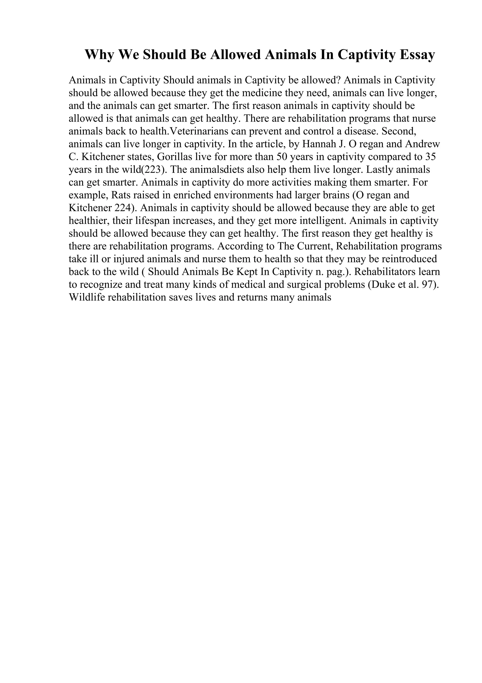Why We Should Be Allowed Animals In Captivity Essay
Animals in Captivity Should animals in Captivity be allowed? Animals in Captivity
should be allowed because they get the medicine they need, animals can live longer,
and the animals can get smarter. The first reason animals in captivity should be
allowed is that animals can get healthy. There are rehabilitation programs that nurse
animals back to health.Veterinarians can prevent and control a disease. Second,
animals can live longer in captivity. In the article, by Hannah J. O regan and Andrew
C. Kitchener states, Gorillas live for more than 50 years in captivity compared to 35
years in the wild(223). The animalsdiets also help them live longer. Lastly animals
can get smarter. Animals in captivity do more activities making them smarter. For
example, Rats raised in enriched environments had larger brains (O regan and
Kitchener 224). Animals in captivity should be allowed because they are able to get
healthier, their lifespan increases, and they get more intelligent. Animals in captivity
should be allowed because they can get healthy. The first reason they get healthy is
there are rehabilitation programs. According to The Current, Rehabilitation programs
take ill or injured animals and nurse them to health so that they may be reintroduced
back to the wild ( Should Animals Be Kept In Captivity n. pag.). Rehabilitators learn
to recognize and treat many kinds of medical and surgical problems (Duke et al. 97).
Wildlife rehabilitation saves lives and returns many animals
 