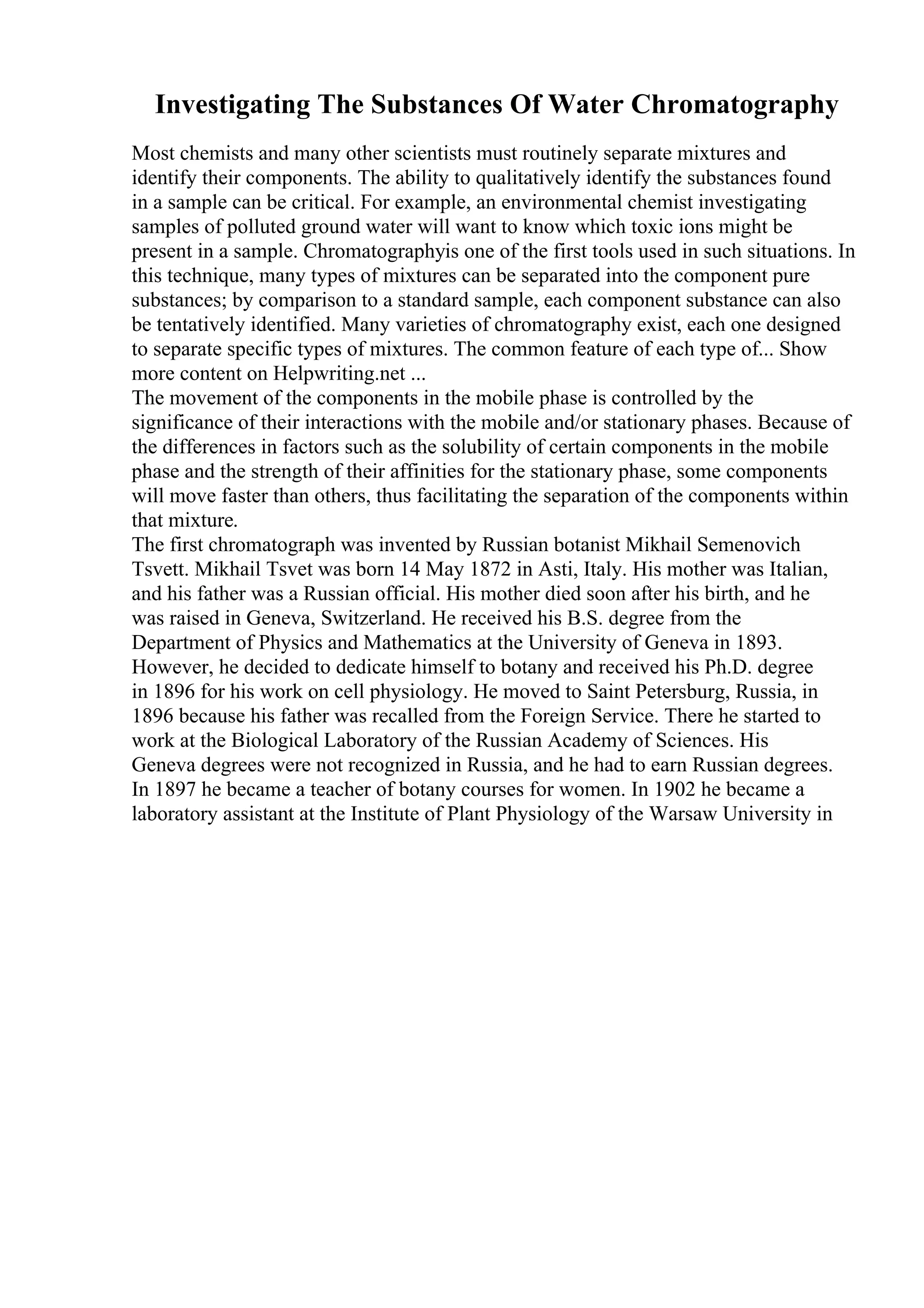 Investigating The Substances Of Water Chromatography
Most chemists and many other scientists must routinely separate mixtures and
identify their components. The ability to qualitatively identify the substances found
in a sample can be critical. For example, an environmental chemist investigating
samples of polluted ground water will want to know which toxic ions might be
present in a sample. Chromatographyis one of the first tools used in such situations. In
this technique, many types of mixtures can be separated into the component pure
substances; by comparison to a standard sample, each component substance can also
be tentatively identified. Many varieties of chromatography exist, each one designed
to separate specific types of mixtures. The common feature of each type of... Show
more content on Helpwriting.net ...
The movement of the components in the mobile phase is controlled by the
significance of their interactions with the mobile and/or stationary phases. Because of
the differences in factors such as the solubility of certain components in the mobile
phase and the strength of their affinities for the stationary phase, some components
will move faster than others, thus facilitating the separation of the components within
that mixture.
The first chromatograph was invented by Russian botanist Mikhail Semenovich
Tsvett. Mikhail Tsvet was born 14 May 1872 in Asti, Italy. His mother was Italian,
and his father was a Russian official. His mother died soon after his birth, and he
was raised in Geneva, Switzerland. He received his B.S. degree from the
Department of Physics and Mathematics at the University of Geneva in 1893.
However, he decided to dedicate himself to botany and received his Ph.D. degree
in 1896 for his work on cell physiology. He moved to Saint Petersburg, Russia, in
1896 because his father was recalled from the Foreign Service. There he started to
work at the Biological Laboratory of the Russian Academy of Sciences. His
Geneva degrees were not recognized in Russia, and he had to earn Russian degrees.
In 1897 he became a teacher of botany courses for women. In 1902 he became a
laboratory assistant at the Institute of Plant Physiology of the Warsaw University in
 