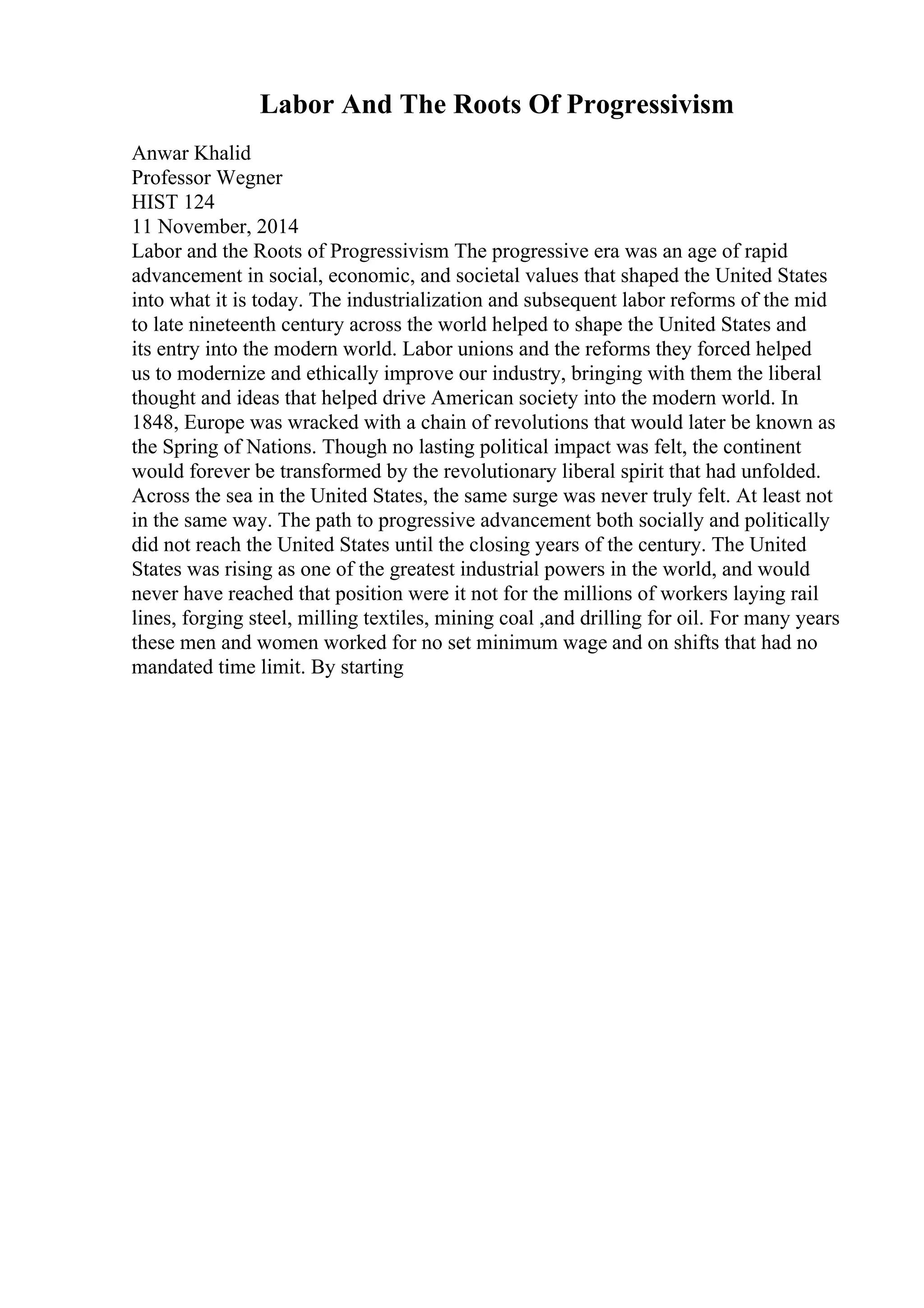 Labor And The Roots Of Progressivism
Anwar Khalid
Professor Wegner
HIST 124
11 November, 2014
Labor and the Roots of Progressivism The progressive era was an age of rapid
advancement in social, economic, and societal values that shaped the United States
into what it is today. The industrialization and subsequent labor reforms of the mid
to late nineteenth century across the world helped to shape the United States and
its entry into the modern world. Labor unions and the reforms they forced helped
us to modernize and ethically improve our industry, bringing with them the liberal
thought and ideas that helped drive American society into the modern world. In
1848, Europe was wracked with a chain of revolutions that would later be known as
the Spring of Nations. Though no lasting political impact was felt, the continent
would forever be transformed by the revolutionary liberal spirit that had unfolded.
Across the sea in the United States, the same surge was never truly felt. At least not
in the same way. The path to progressive advancement both socially and politically
did not reach the United States until the closing years of the century. The United
States was rising as one of the greatest industrial powers in the world, and would
never have reached that position were it not for the millions of workers laying rail
lines, forging steel, milling textiles, mining coal ,and drilling for oil. For many years
these men and women worked for no set minimum wage and on shifts that had no
mandated time limit. By starting
 