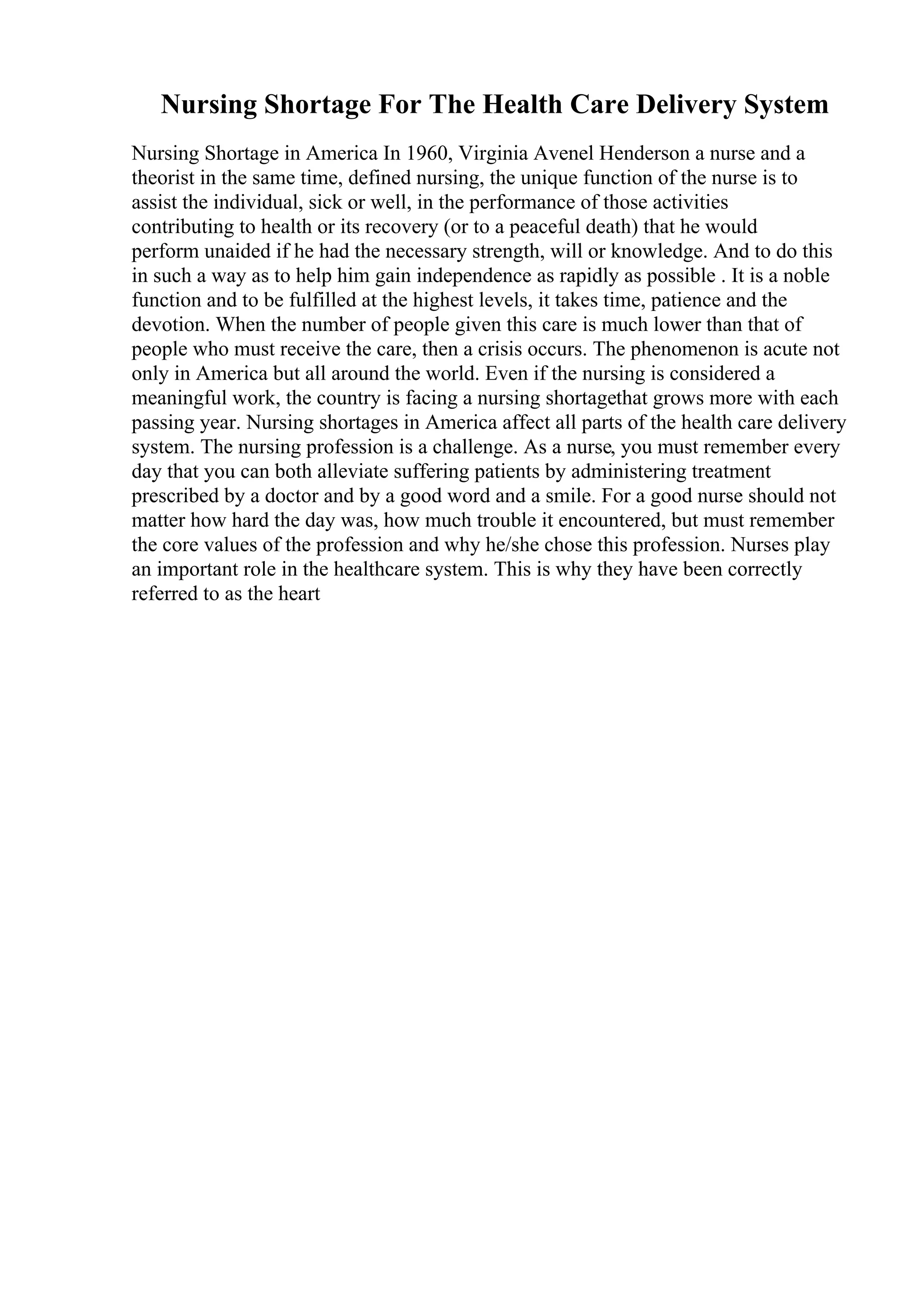 Nursing Shortage For The Health Care Delivery System
Nursing Shortage in America In 1960, Virginia Avenel Henderson a nurse and a
theorist in the same time, defined nursing, the unique function of the nurse is to
assist the individual, sick or well, in the performance of those activities
contributing to health or its recovery (or to a peaceful death) that he would
perform unaided if he had the necessary strength, will or knowledge. And to do this
in such a way as to help him gain independence as rapidly as possible . It is a noble
function and to be fulfilled at the highest levels, it takes time, patience and the
devotion. When the number of people given this care is much lower than that of
people who must receive the care, then a crisis occurs. The phenomenon is acute not
only in America but all around the world. Even if the nursing is considered a
meaningful work, the country is facing a nursing shortagethat grows more with each
passing year. Nursing shortages in America affect all parts of the health care delivery
system. The nursing profession is a challenge. As a nurse, you must remember every
day that you can both alleviate suffering patients by administering treatment
prescribed by a doctor and by a good word and a smile. For a good nurse should not
matter how hard the day was, how much trouble it encountered, but must remember
the core values of the profession and why he/she chose this profession. Nurses play
an important role in the healthcare system. This is why they have been correctly
referred to as the heart
 
