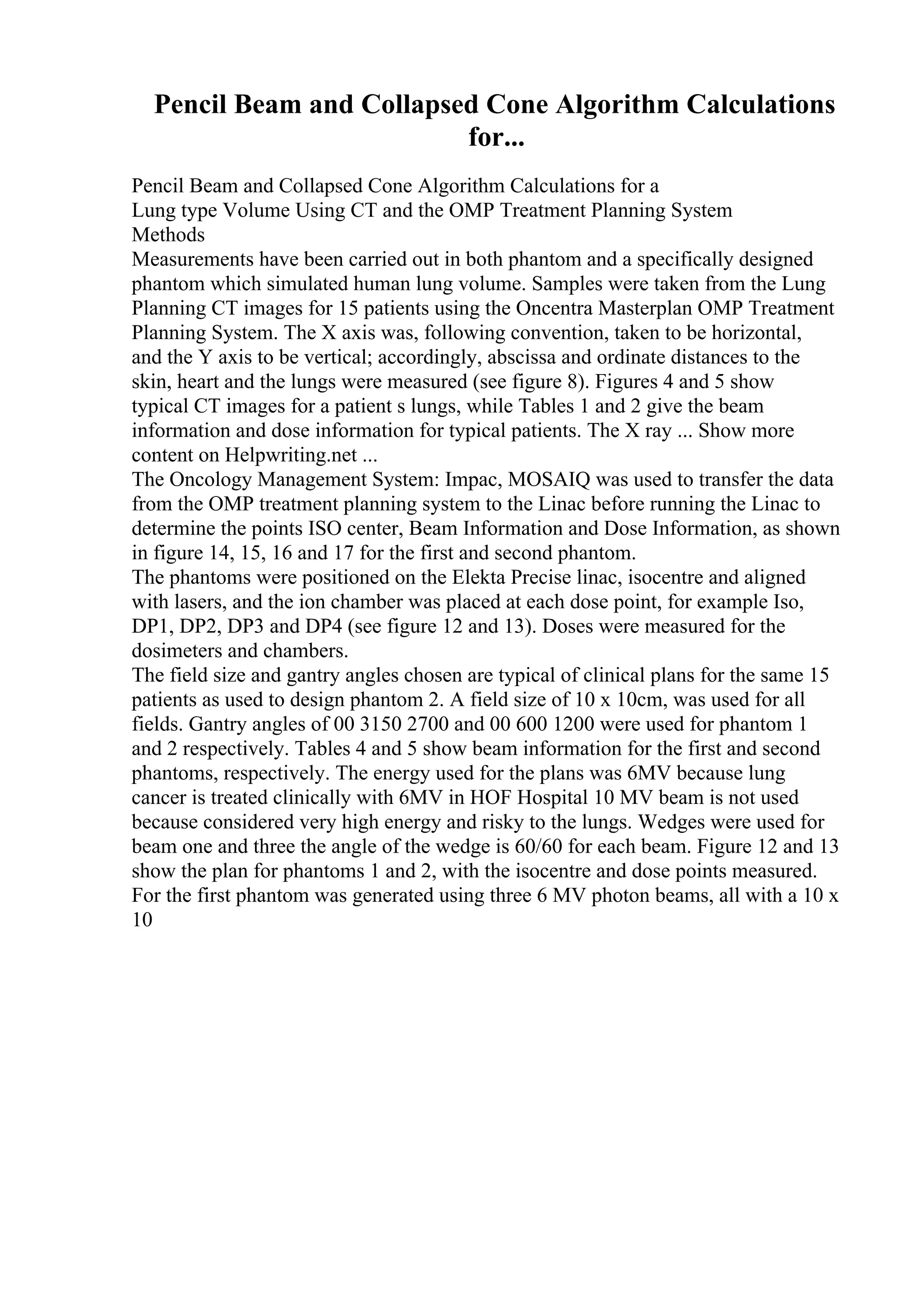Pencil Beam and Collapsed Cone Algorithm Calculations
for...
Pencil Beam and Collapsed Cone Algorithm Calculations for a
Lung type Volume Using CT and the OMP Treatment Planning System
Methods
Measurements have been carried out in both phantom and a specifically designed
phantom which simulated human lung volume. Samples were taken from the Lung
Planning CT images for 15 patients using the Oncentra Masterplan OMP Treatment
Planning System. The X axis was, following convention, taken to be horizontal,
and the Y axis to be vertical; accordingly, abscissa and ordinate distances to the
skin, heart and the lungs were measured (see figure 8). Figures 4 and 5 show
typical CT images for a patient s lungs, while Tables 1 and 2 give the beam
information and dose information for typical patients. The X ray ... Show more
content on Helpwriting.net ...
The Oncology Management System: Impac, MOSAIQ was used to transfer the data
from the OMP treatment planning system to the Linac before running the Linac to
determine the points ISO center, Beam Information and Dose Information, as shown
in figure 14, 15, 16 and 17 for the first and second phantom.
The phantoms were positioned on the Elekta Precise linac, isocentre and aligned
with lasers, and the ion chamber was placed at each dose point, for example Iso,
DP1, DP2, DP3 and DP4 (see figure 12 and 13). Doses were measured for the
dosimeters and chambers.
The field size and gantry angles chosen are typical of clinical plans for the same 15
patients as used to design phantom 2. A field size of 10 x 10cm, was used for all
fields. Gantry angles of 00 3150 2700 and 00 600 1200 were used for phantom 1
and 2 respectively. Tables 4 and 5 show beam information for the first and second
phantoms, respectively. The energy used for the plans was 6MV because lung
cancer is treated clinically with 6MV in HOF Hospital 10 MV beam is not used
because considered very high energy and risky to the lungs. Wedges were used for
beam one and three the angle of the wedge is 60/60 for each beam. Figure 12 and 13
show the plan for phantoms 1 and 2, with the isocentre and dose points measured.
For the first phantom was generated using three 6 MV photon beams, all with a 10 x
10
 