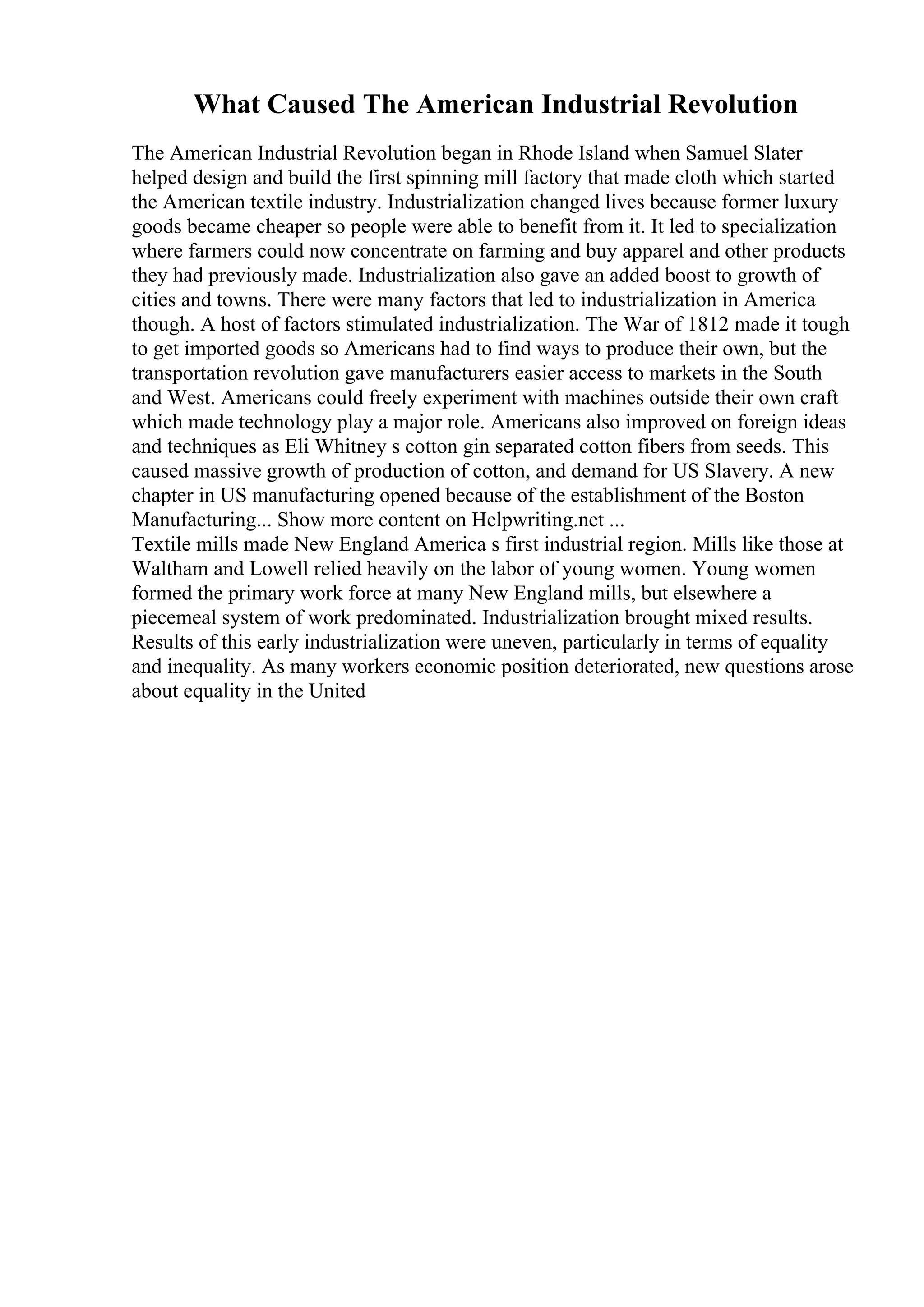 What Caused The American Industrial Revolution
The American Industrial Revolution began in Rhode Island when Samuel Slater
helped design and build the first spinning mill factory that made cloth which started
the American textile industry. Industrialization changed lives because former luxury
goods became cheaper so people were able to benefit from it. It led to specialization
where farmers could now concentrate on farming and buy apparel and other products
they had previously made. Industrialization also gave an added boost to growth of
cities and towns. There were many factors that led to industrialization in America
though. A host of factors stimulated industrialization. The War of 1812 made it tough
to get imported goods so Americans had to find ways to produce their own, but the
transportation revolution gave manufacturers easier access to markets in the South
and West. Americans could freely experiment with machines outside their own craft
which made technology play a major role. Americans also improved on foreign ideas
and techniques as Eli Whitney s cotton gin separated cotton fibers from seeds. This
caused massive growth of production of cotton, and demand for US Slavery. A new
chapter in US manufacturing opened because of the establishment of the Boston
Manufacturing... Show more content on Helpwriting.net ...
Textile mills made New England America s first industrial region. Mills like those at
Waltham and Lowell relied heavily on the labor of young women. Young women
formed the primary work force at many New England mills, but elsewhere a
piecemeal system of work predominated. Industrialization brought mixed results.
Results of this early industrialization were uneven, particularly in terms of equality
and inequality. As many workers economic position deteriorated, new questions arose
about equality in the United
 