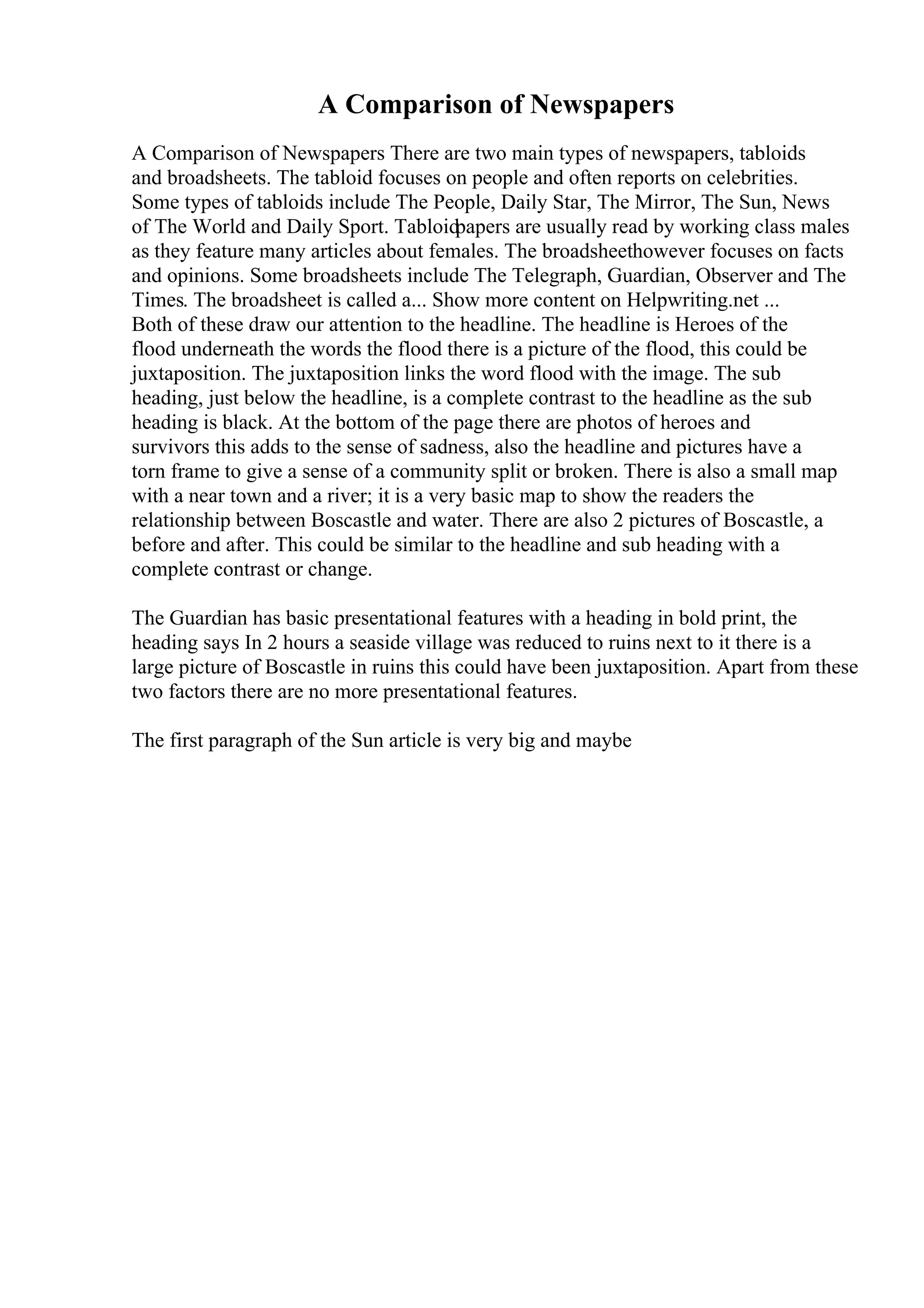 A Comparison of Newspapers
A Comparison of Newspapers There are two main types of newspapers, tabloids
and broadsheets. The tabloid focuses on people and often reports on celebrities.
Some types of tabloids include The People, Daily Star, The Mirror, The Sun, News
of The World and Daily Sport. Tabloidpapers are usually read by working class males
as they feature many articles about females. The broadsheethowever focuses on facts
and opinions. Some broadsheets include The Telegraph, Guardian, Observer and The
Times. The broadsheet is called a... Show more content on Helpwriting.net ...
Both of these draw our attention to the headline. The headline is Heroes of the
flood underneath the words the flood there is a picture of the flood, this could be
juxtaposition. The juxtaposition links the word flood with the image. The sub
heading, just below the headline, is a complete contrast to the headline as the sub
heading is black. At the bottom of the page there are photos of heroes and
survivors this adds to the sense of sadness, also the headline and pictures have a
torn frame to give a sense of a community split or broken. There is also a small map
with a near town and a river; it is a very basic map to show the readers the
relationship between Boscastle and water. There are also 2 pictures of Boscastle, a
before and after. This could be similar to the headline and sub heading with a
complete contrast or change.
The Guardian has basic presentational features with a heading in bold print, the
heading says In 2 hours a seaside village was reduced to ruins next to it there is a
large picture of Boscastle in ruins this could have been juxtaposition. Apart from these
two factors there are no more presentational features.
The first paragraph of the Sun article is very big and maybe
 