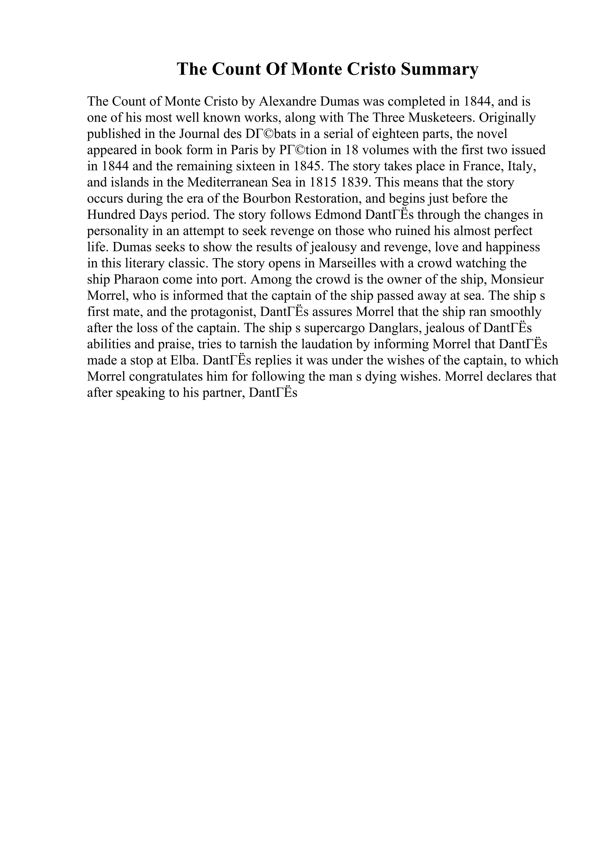 The Count Of Monte Cristo Summary
The Count of Monte Cristo by Alexandre Dumas was completed in 1844, and is
one of his most well known works, along with The Three Musketeers. Originally
published in the Journal des DГ©bats in a serial of eighteen parts, the novel
appeared in book form in Paris by PГ©tion in 18 volumes with the first two issued
in 1844 and the remaining sixteen in 1845. The story takes place in France, Italy,
and islands in the Mediterranean Sea in 1815 1839. This means that the story
occurs during the era of the Bourbon Restoration, and begins just before the
Hundred Days period. The story follows Edmond DantГЁs through the changes in
personality in an attempt to seek revenge on those who ruined his almost perfect
life. Dumas seeks to show the results of jealousy and revenge, love and happiness
in this literary classic. The story opens in Marseilles with a crowd watching the
ship Pharaon come into port. Among the crowd is the owner of the ship, Monsieur
Morrel, who is informed that the captain of the ship passed away at sea. The ship s
first mate, and the protagonist, DantГЁs assures Morrel that the ship ran smoothly
after the loss of the captain. The ship s supercargo Danglars, jealous of DantГЁs
abilities and praise, tries to tarnish the laudation by informing Morrel that DantГЁs
made a stop at Elba. DantГЁs replies it was under the wishes of the captain, to which
Morrel congratulates him for following the man s dying wishes. Morrel declares that
after speaking to his partner, DantГЁs
 